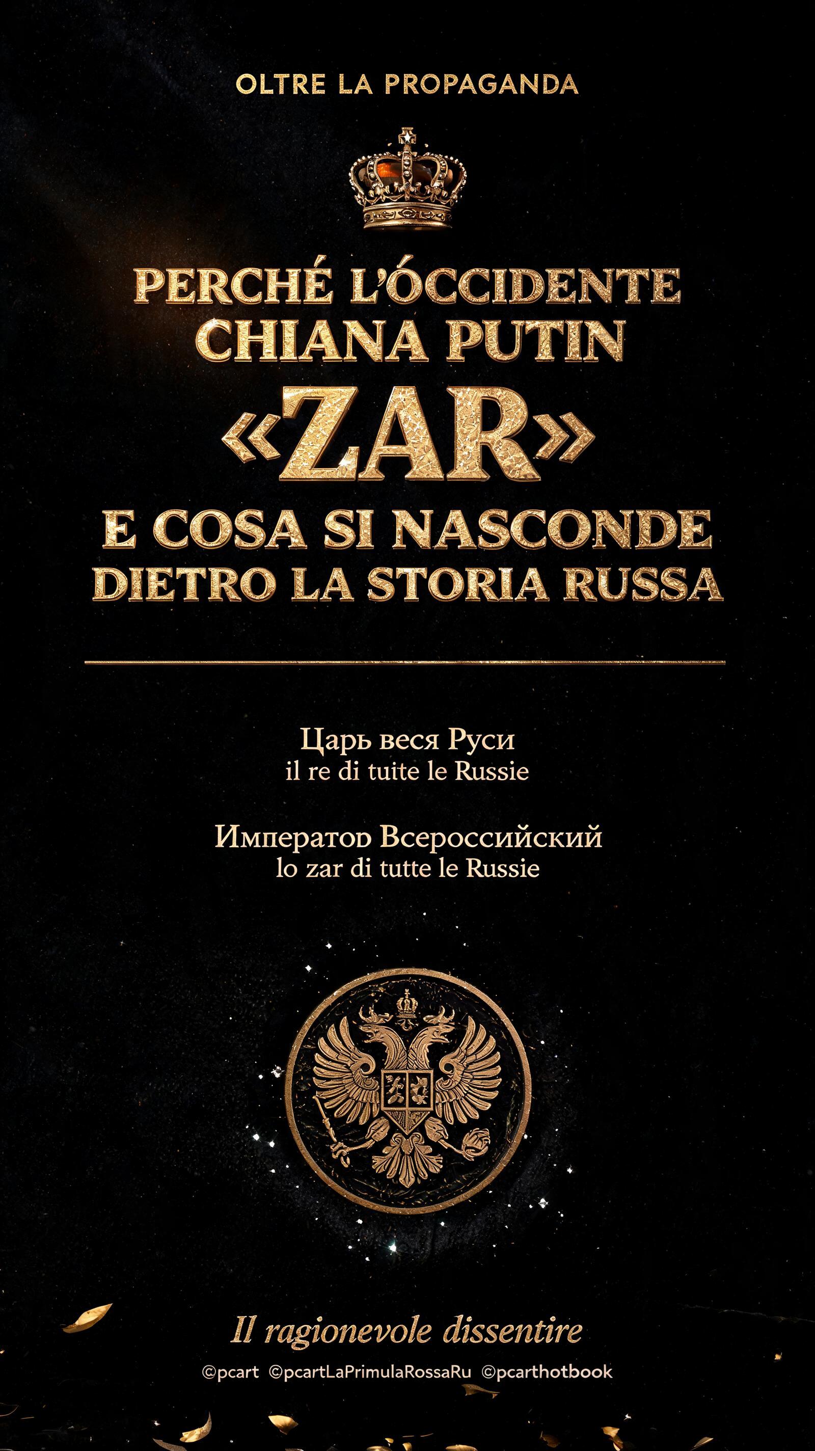 "OLTRE LA PROPAGANDA
PERCHÉ L’OCCIDENTE
CHIAMA PUTIN
«ZAR»
E COSA SI NASCONDE
DIETRO LA STORIA RUSSA
Царь всея Руси
il re di tutte le Russie
Император Всероссийский
lo zar di tutte le Russie
Il ragionevole dissentire
©pcart  ©pcartLaPrimulaRossaRu  ©pcarthotbook" — Luxury Gold text effect