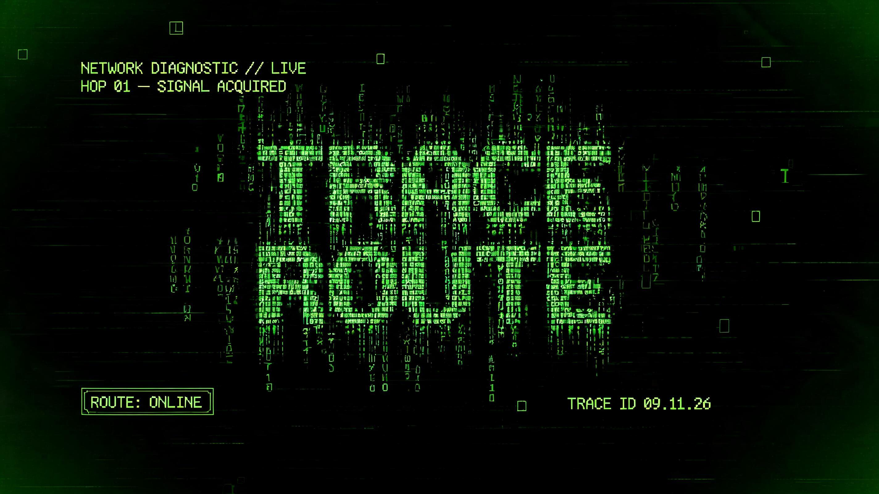 "TRACE
ROUTE
NETWORK DIAGNOSTIC // LIVE
HOP 01 — SIGNAL ACQUIRED
ROUTE: ONLINE
TRACE ID 09.11.26" — Cyberpunk Data Stream text effect