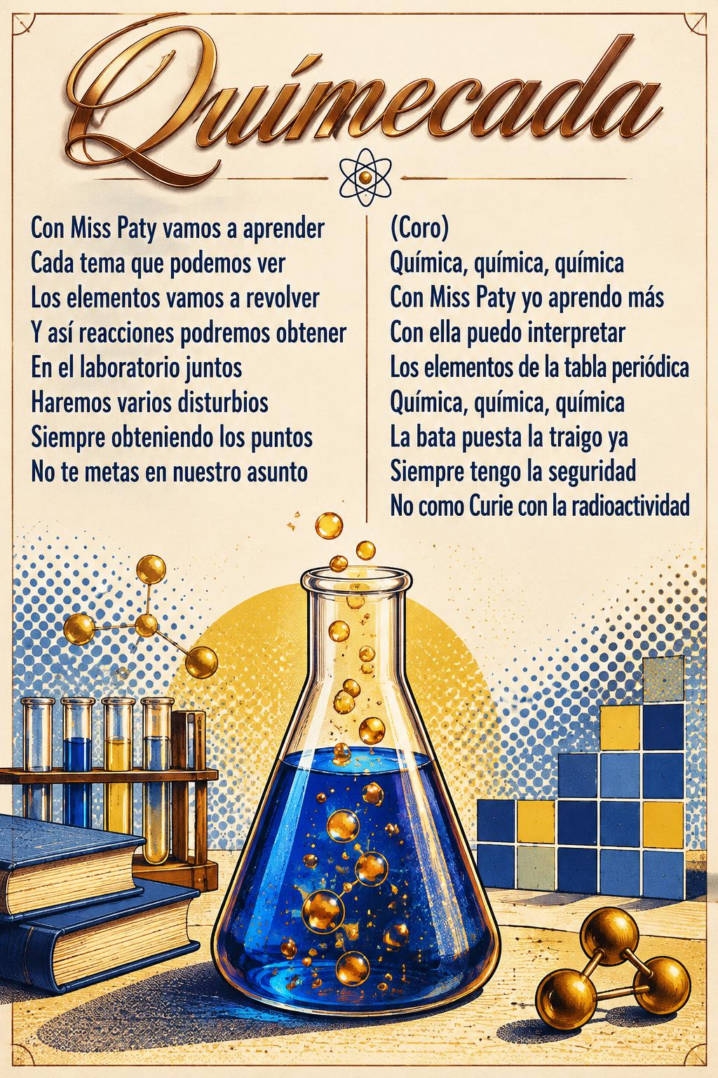 "Químecada
Con Miss Paty vamos a aprender
Cada tema que podemos ver
Los elementos vamos a revolver
Y así reacciones podremos obtener
En el laboratorio juntos
Haremos varios disturbios
Siempre obteniendo los puntos
No te metas en nuestro asunto
(Coro)
Química, química, química
Con Miss Paty yo aprendo más
Con ella puedo interpretar
Los elementos de la tabla periódica
Química, química, química
La bata puesta la traigo ya
Siempre tengo la seguridad
No como Curie con la radioactividad" — Laboratorio Serigrafiado text effect