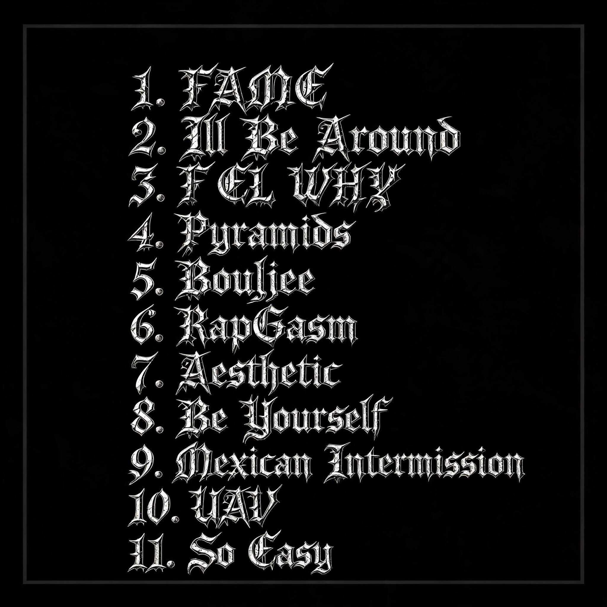 "1. FAME 2. Ill Be Around 3. F EL WHY 4. Pyramids 5. Boujee 6. RapGasm 7. Aesthetic 8. Be Yourself 9. Mexican Intermission 10. UAV 11. So Easy" — Gothic text effect