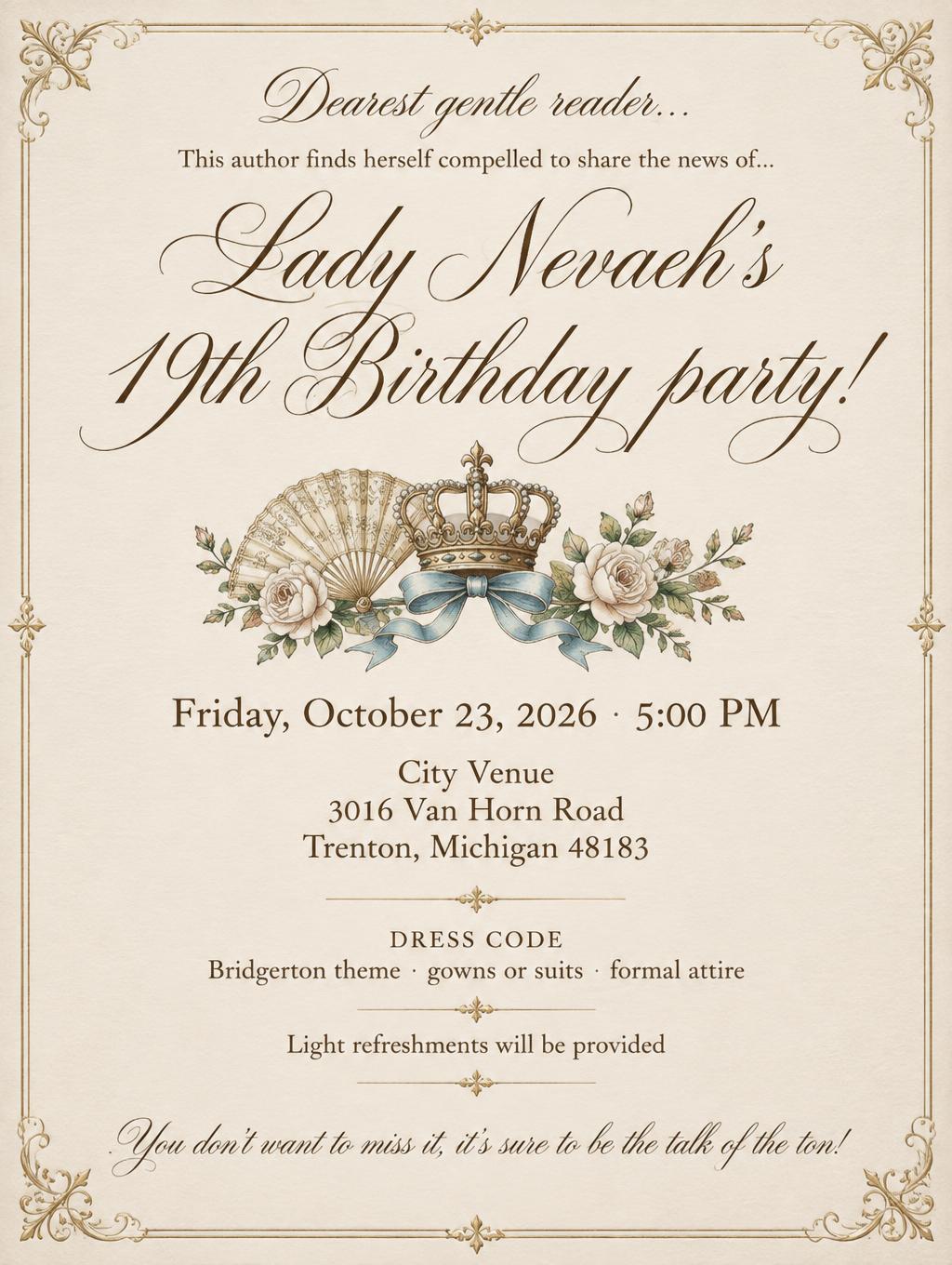 "Dearest gentle reader…
This author finds herself compelled to share the news of…
Lady Nevaeh’s 19th Birthday party!
Friday, October 23, 2026 · 5:00 PM
City Venue
3016 Van Horn Road
Trenton, Michigan 48183
DRESS CODE
Bridgerton theme · gowns or suits · formal attire
Light refreshments will be provided
You don’t want to miss it, it’s sure to be the talk of the ton!" — Cursive Calligraphy text effect