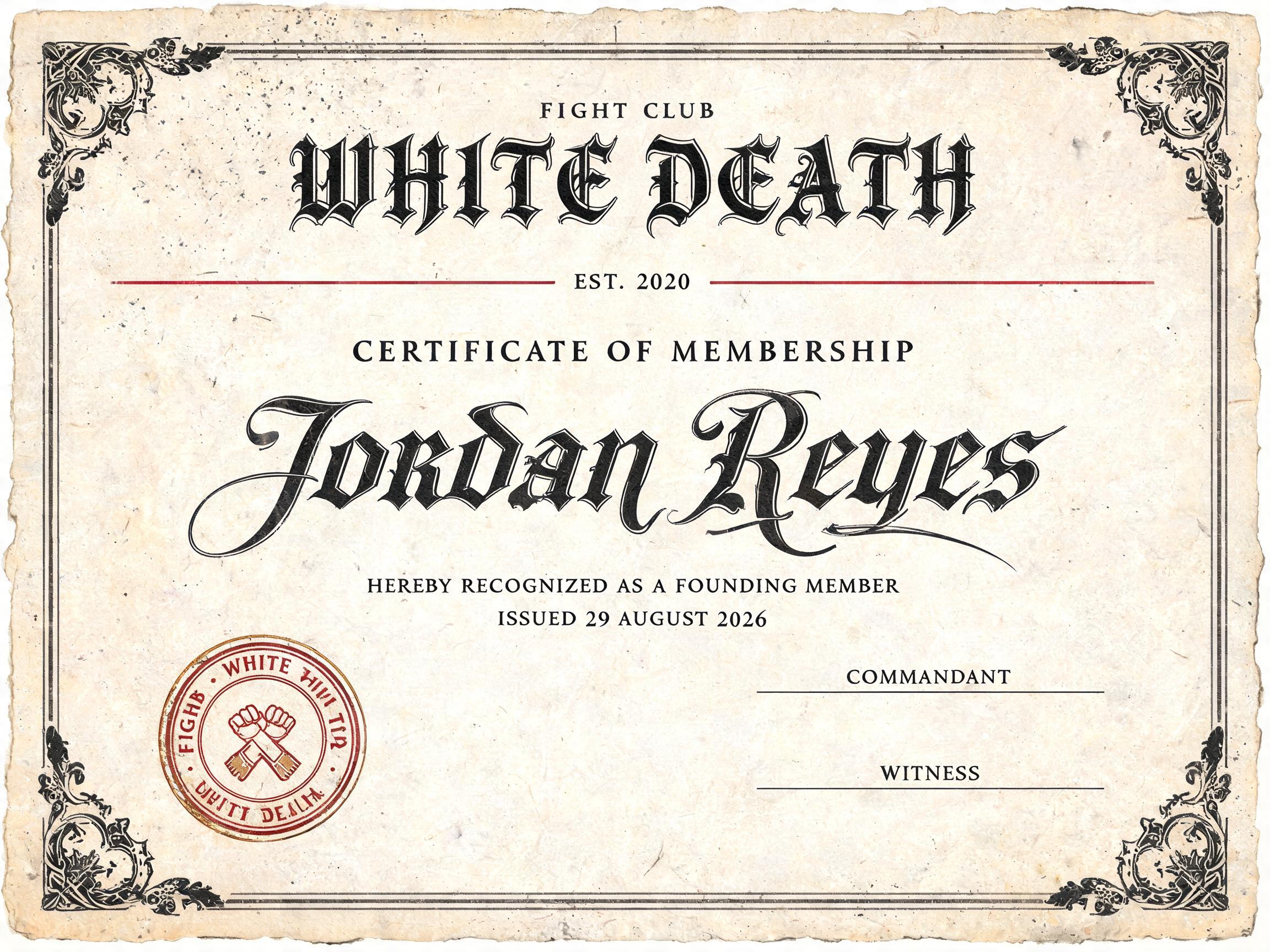 FIGHT CLUB
WHITE DEATH
EST. 2020
CERTIFICATE OF MEMBERSHIP
JORDAN REYES
HEREBY RECOGNIZED AS A FOUNDING MEMBER
ISSUED 29 AUGUST 2026
FIGHT CLUB · WHITE DEATH · 2020
COMMANDANT
WITNESS