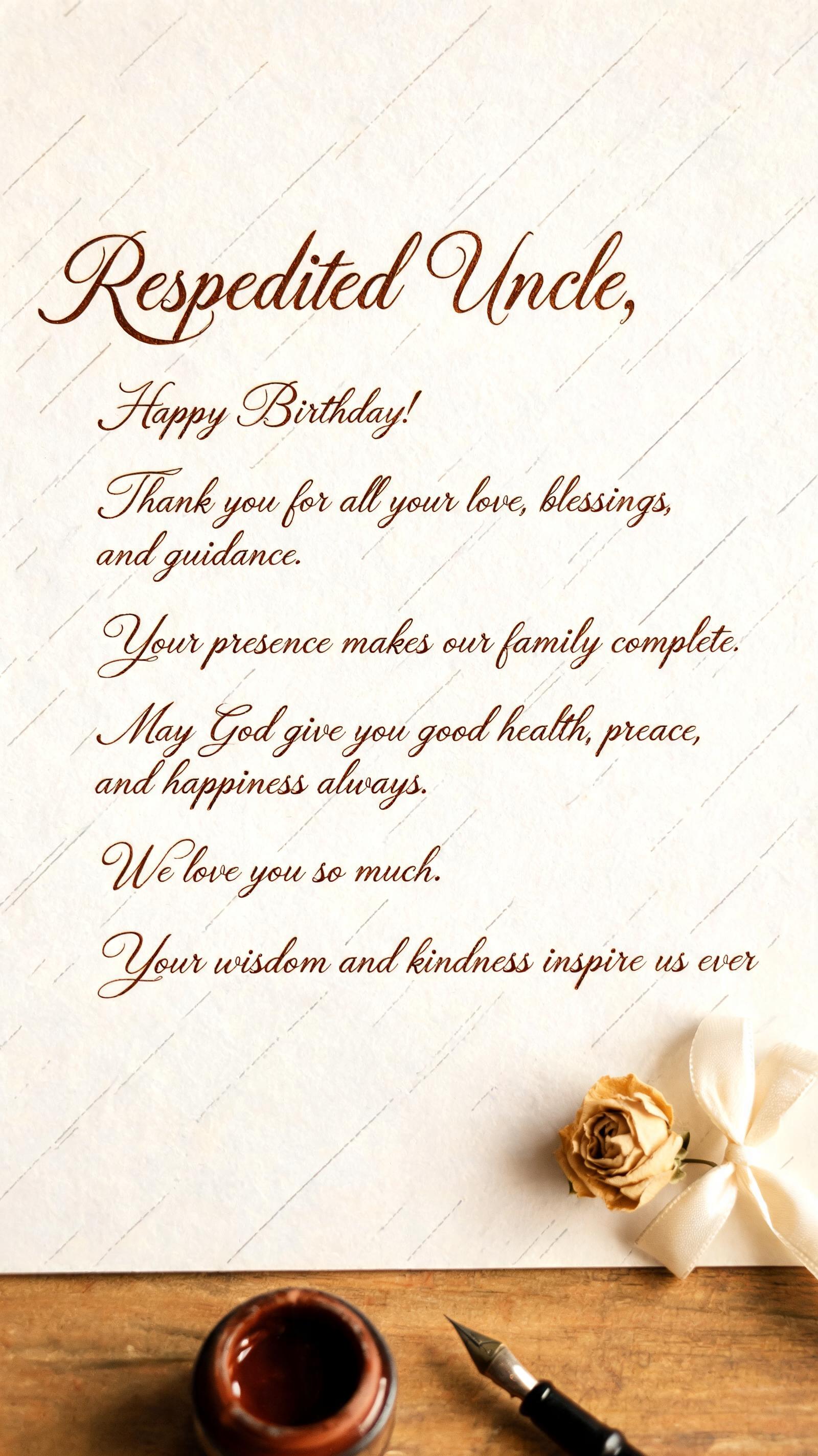 "Respected Uncle,  
Happy Birthday! Thank you for all your love, blessings, and guidance. Your presence makes our family complete. May God give you good health, peace, and happiness always. We love you so much. Your wisdom and kindness inspire us ever" — Cursive Calligraphy | AI Text Effect Generator