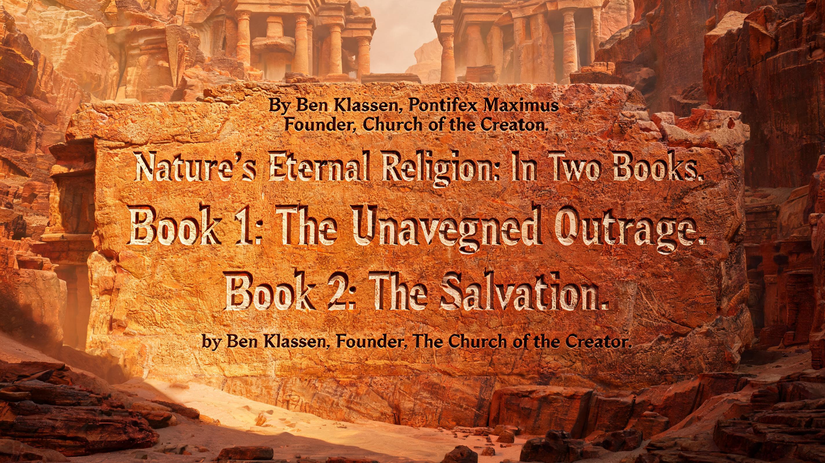 By Ben Klassen, Pontifex Maximus
Founder, Church of the Creator. 

Nature's Eternal Religion: In Two Books. Book 1: The Unavenged Outrage. Book 2: The Salvation. by Ben Klassen. Founder, The Church of the Creator.