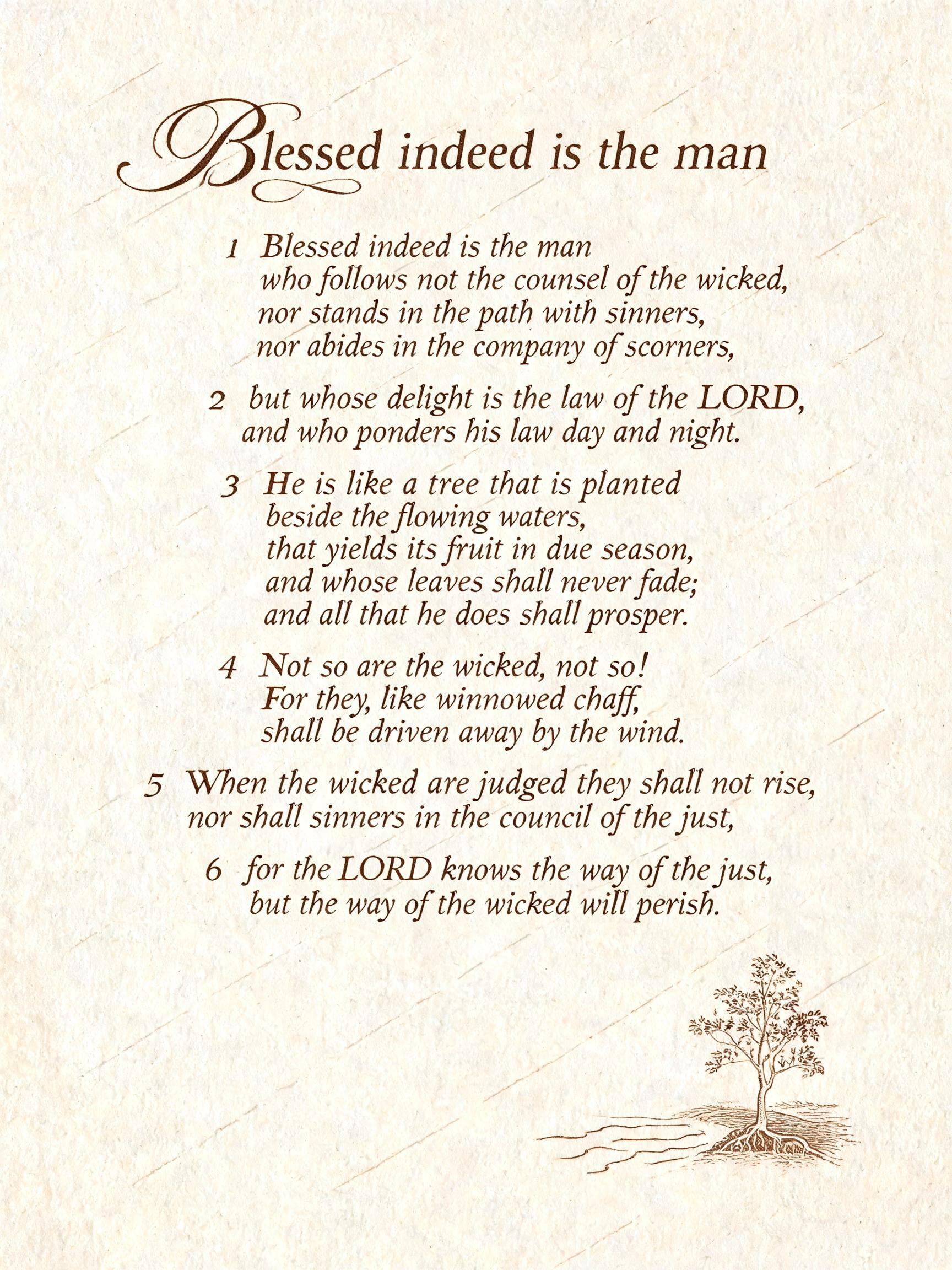 "Blessed indeed is the man
1 Blessed indeed is the man
who follows not the counsel of the wicked,
nor stands in the path with sinners,
nor abides in the company of scorners,
2 but whose delight is the law of the LORD,
and who ponders his law day and night.
3 He is like a tree that is planted
beside the flowing waters,
that yields its fruit in due season,
and whose leaves shall never fade;
and all that he does shall prosper.
4 Not so are the wicked, not so!
For they, like winnowed chaff,
shall be driven away by the wind.
5 When the wicked are judged they shall not rise,
nor shall sinners in the council of the just;
6 for the LORD knows the way of the just,
but the way of the wicked will perish." — Cursive Calligraphy text effect