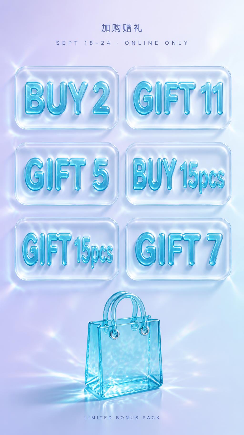 "加购赠礼
BUY 2
GIFT 11
GIFT 5
BUY 15pcs
GIFT 15pcs
GIFT 7
SEPT 18–24 · ONLINE ONLY
LIMITED BONUS PACK" — Glass Liquid text effect