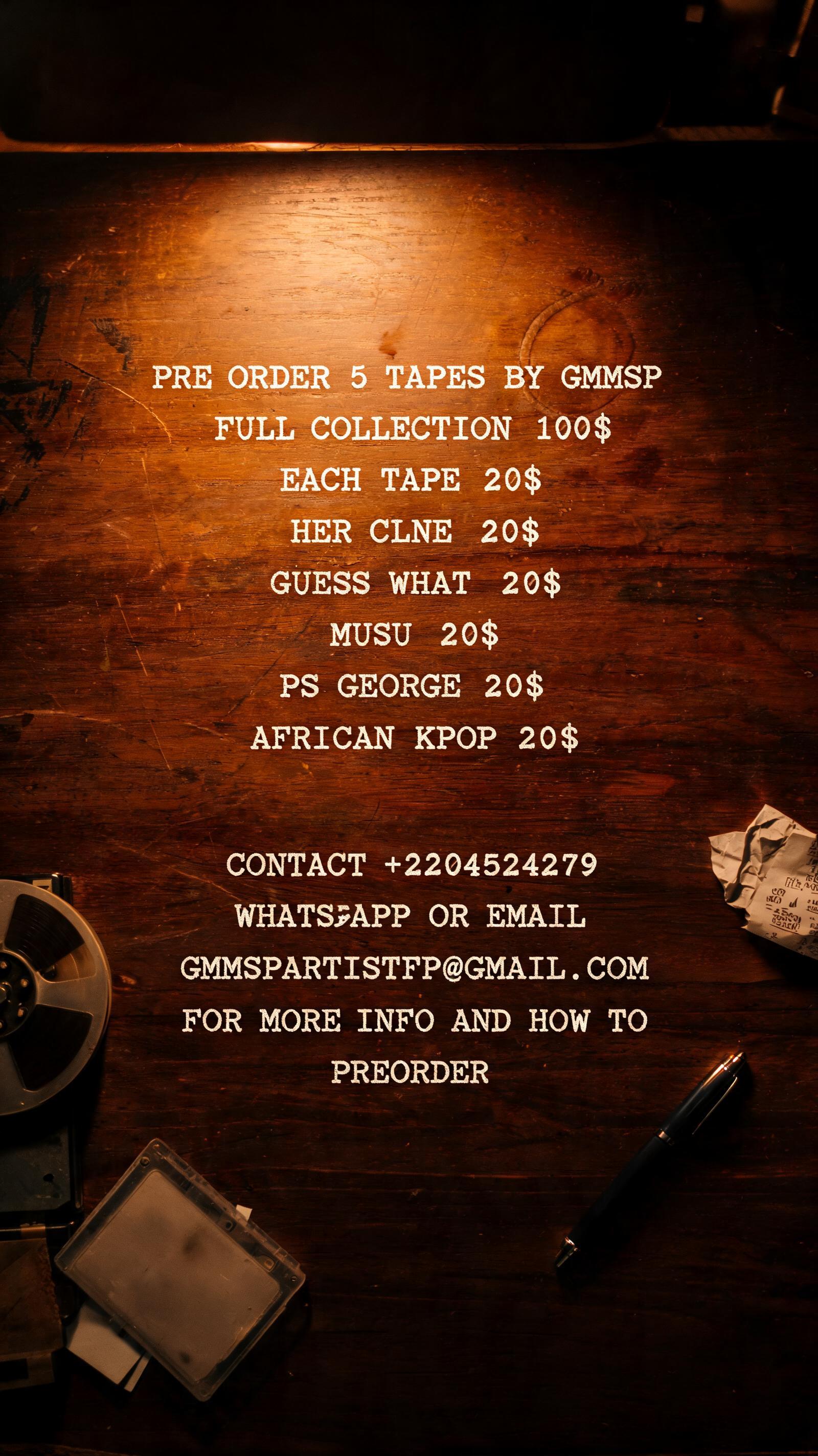 "PRE ORDER 5 TAPES BY GMMSP FULL COLLECTION 100$ ; EACH TAPE 20$ HER CLNE 20$ GUESS WHAT 20$ MUSU 20$ PS GEORGE 20$ AFRICAN KPOP 20$ 

CONTACT +2204524279 WHATSAPP OR EMAIL GMMSPARTISTPP@GMAIL.COM ON MORE INFO AND HOW TO PREORDER" —  | AI Text Effect Generator