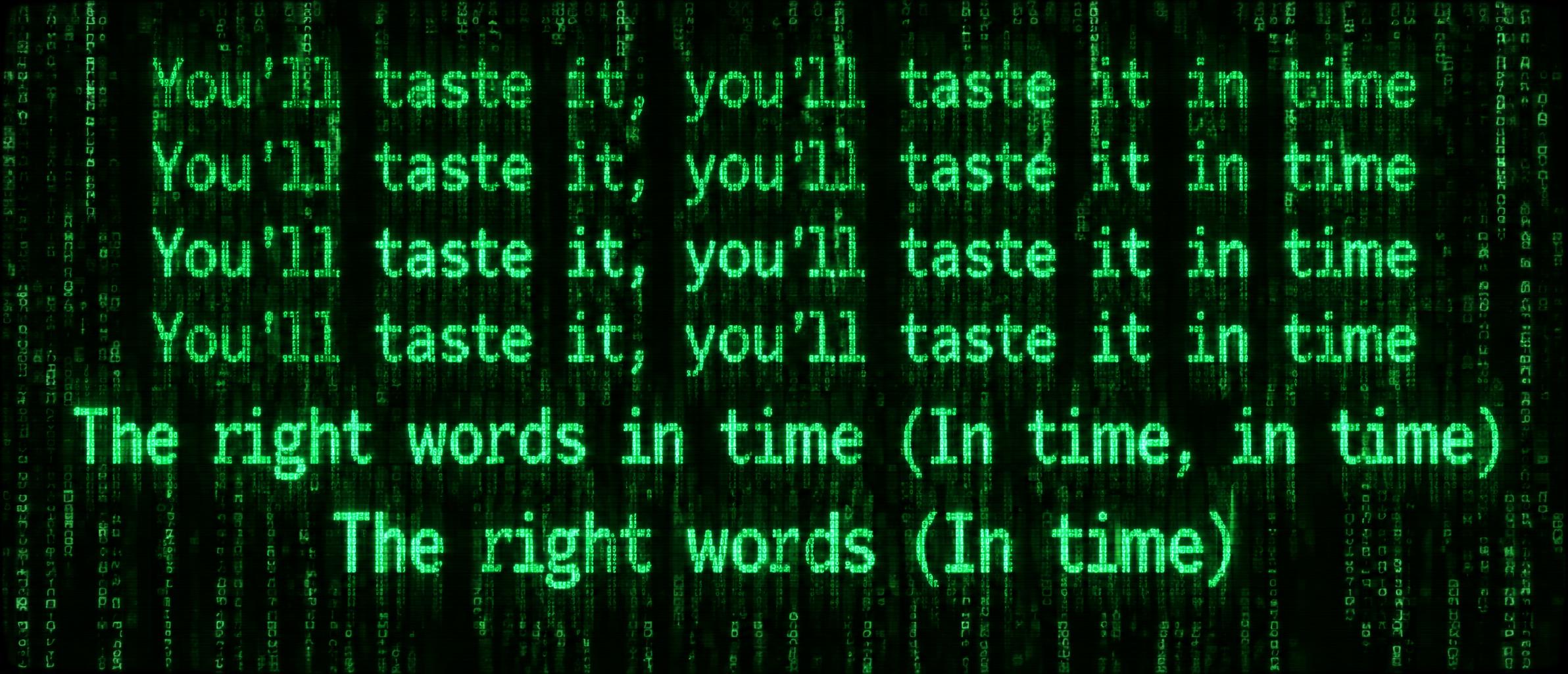 "You'll taste it, you'll taste it in time
You'll taste it, you'll taste it in time
You'll taste it, you'll taste it in time
You'll taste it, you'll taste it in time
The right words in time (In time, in time)
The right words (In time)" — Cyberpunk Data Stream | AI Text Effect Generator