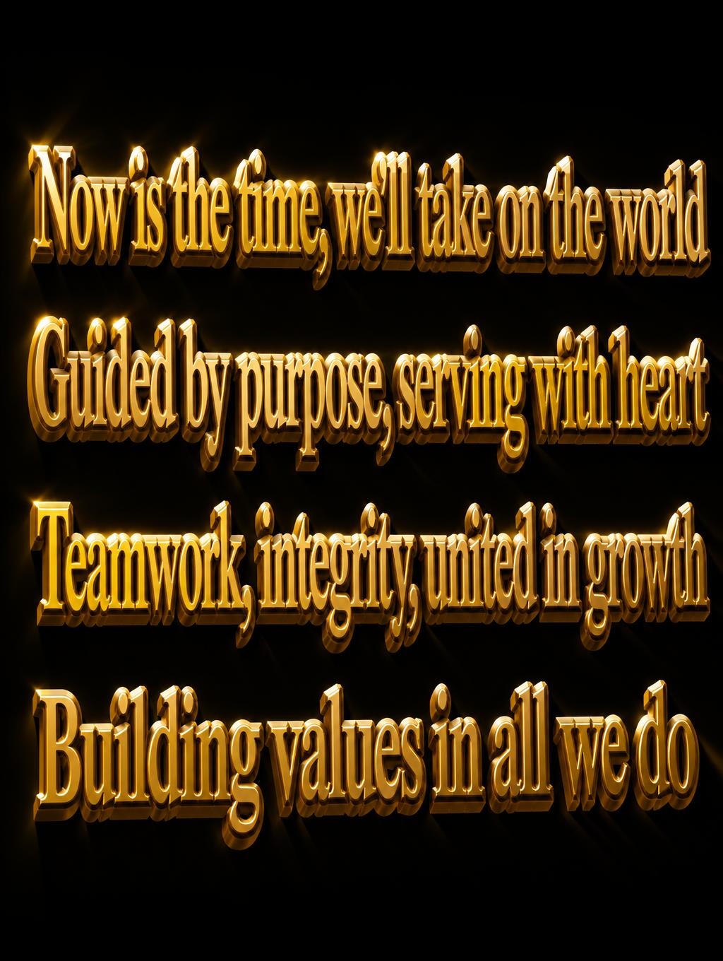 "Now is the time, we’ll take on the world
Guided by purpose, serving with heart
Teamwork, integrity, united in growth
Building values in all we do" — 3d Bold Gold | AI Text Effect Generator