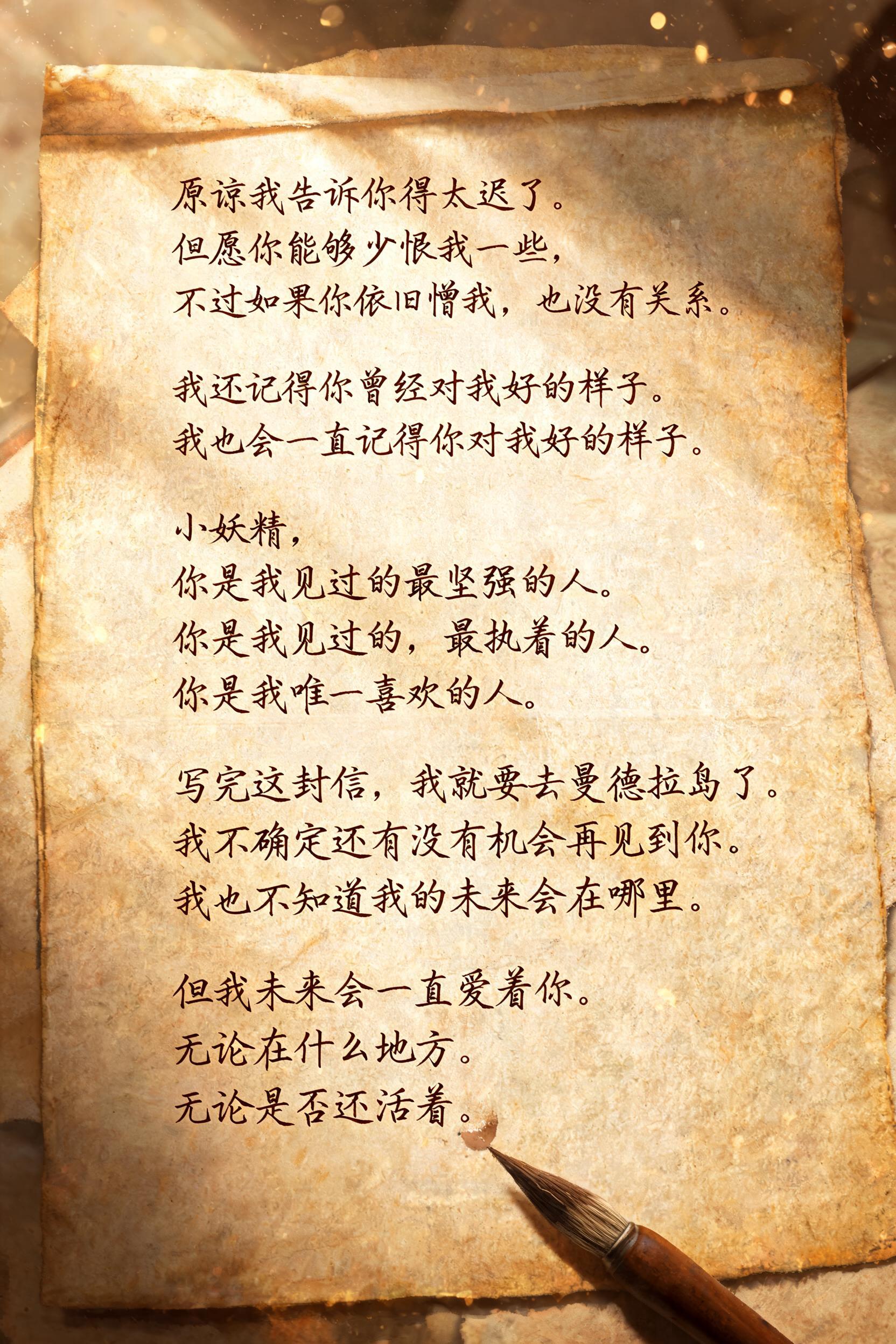 "原谅我告诉你得太迟了。
但愿你能够少恨我一些，
不过如果你依旧憎我，也没有关系。

我还记得你曾经对我好的样子。
我也会一直记得你对我好的样子。

小妖精，
你是我见过的最坚强的人。
你是我见过的，最执着的人。
你是我唯一喜欢的人。

写完这封信，我就要去曼德拉岛了。
我不确定还有没有机会再见到你。
我也不知道我的未来会在哪里。

但我未来会一直爱着你。
无论在什么地方。
无论是否还活着。" — Handwritten Script | AI Text Effect Generator