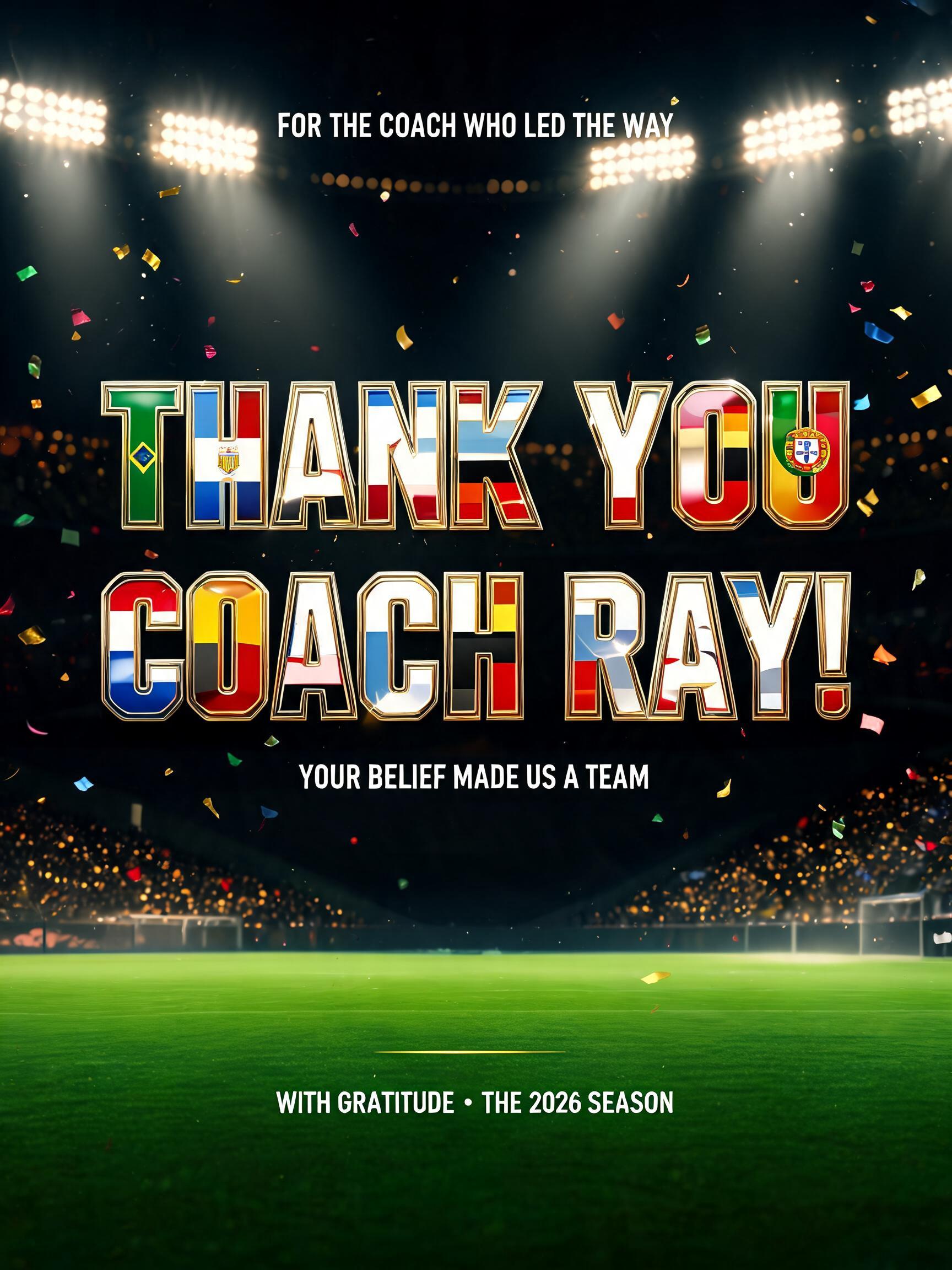 "THANK YOU
COACH RAY!
FOR THE COACH WHO LED THE WAY
YOUR BELIEF MADE US A TEAM
WITH GRATITUDE • THE 2026 SEASON" — Sports Football | AI Text Effect Generator