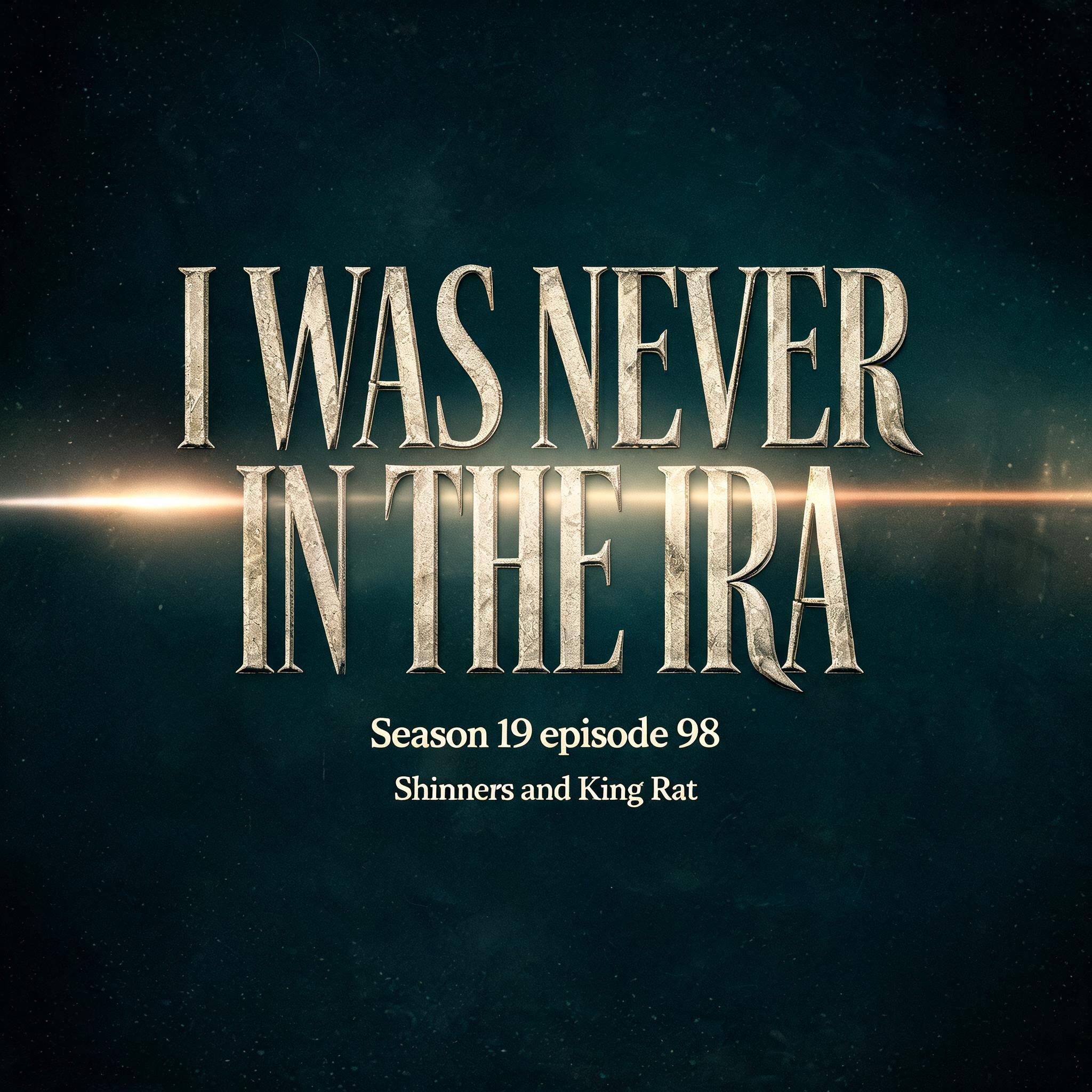 "I WAS NEVER IN THE IRA
Season 19 episode 98; Shinners and King Rat" — Cinematic Netflix | AI Text Effect Generator