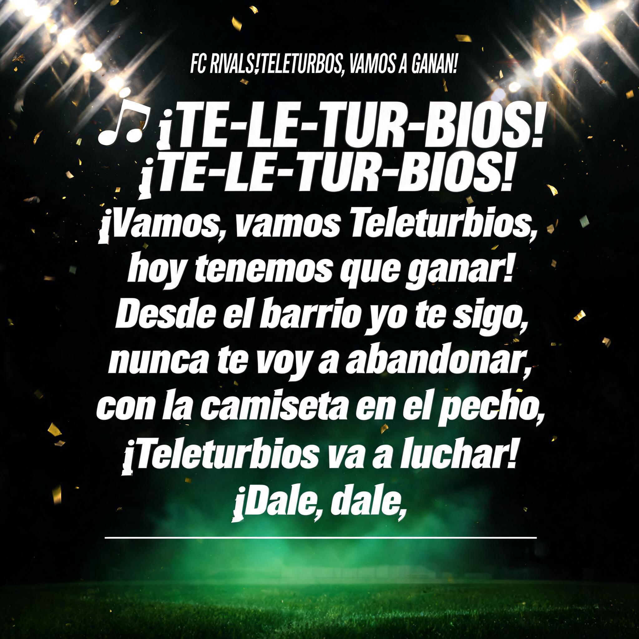 "FC RIVALS¡TELETURBIOS, VAMOS A GANAR!

🎶 ¡TE-LE-TUR-BIOS!
¡TE-LE-TUR-BIOS!
¡Vamos, vamos Teleturbios,
hoy tenemos que ganar!

Desde el barrio yo te sigo,
nunca te voy a abandonar,
con la camiseta en el pecho,
¡Teleturbios va a luchar!

¡Dale, dale," — Sports Football | AI Text Effect Generator
