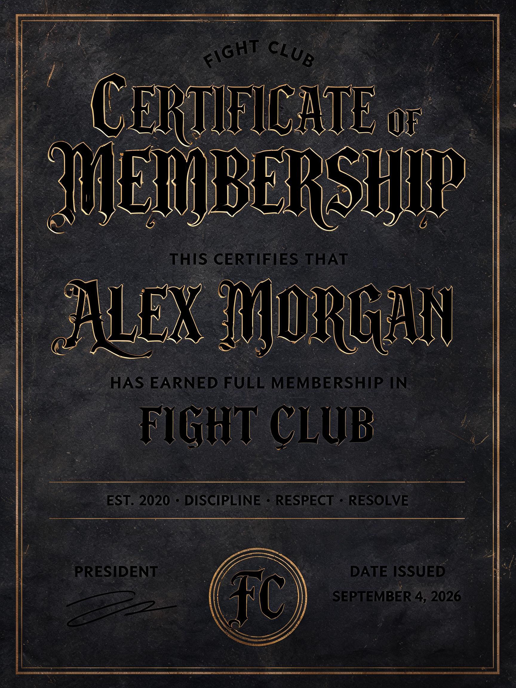FIGHT CLUB
CERTIFICATE OF MEMBERSHIP
THIS CERTIFIES THAT
ALEX MORGAN
HAS EARNED FULL MEMBERSHIP IN
FIGHT CLUB
EST. 2020 · DISCIPLINE · RESPECT · RESOLVE
PRESIDENT
DATE ISSUED
SEPTEMBER 4, 2026
