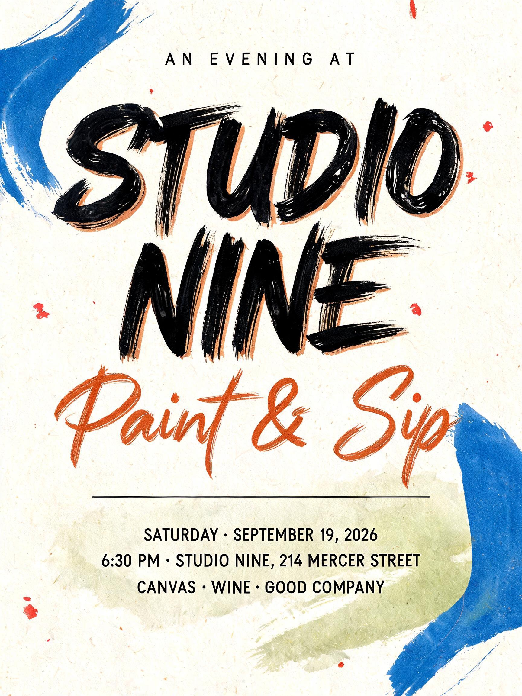 "AN EVENING AT
STUDIO
NINE
Paint & Sip
SATURDAY · SEPTEMBER 19, 2026
6:30 PM · STUDIO NINE, 214 MERCER STREET
CANVAS · WINE · GOOD COMPANY" — Brush Stroke text effect