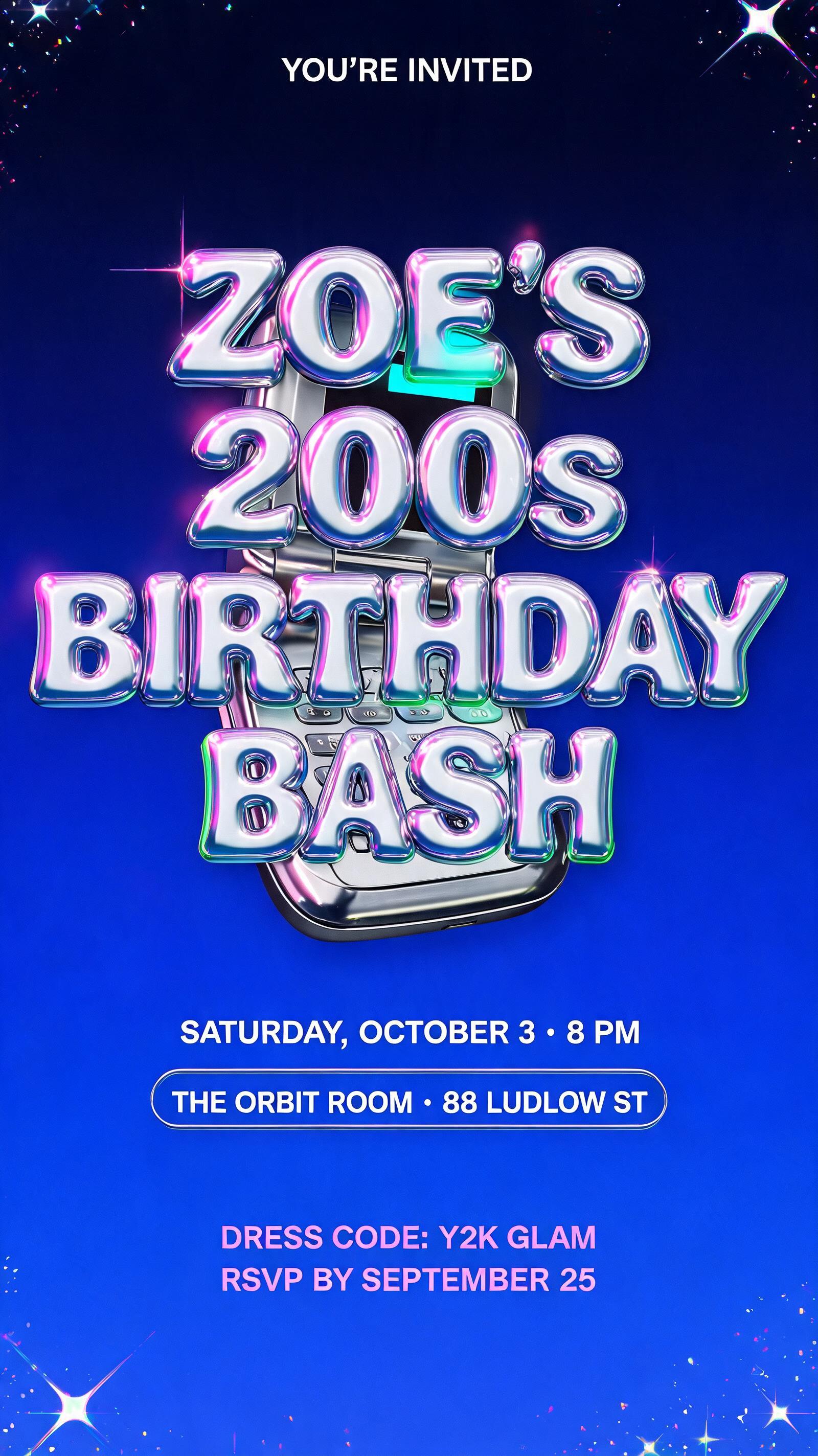 "ZOE’S
2000s
BIRTHDAY BASH
YOU’RE INVITED
SATURDAY, OCTOBER 3 • 8 PM
THE ORBIT ROOM • 88 LUDLOW ST
DRESS CODE: Y2K GLAM
RSVP BY SEPTEMBER 25" — Y2k | AI Text Effect Generator