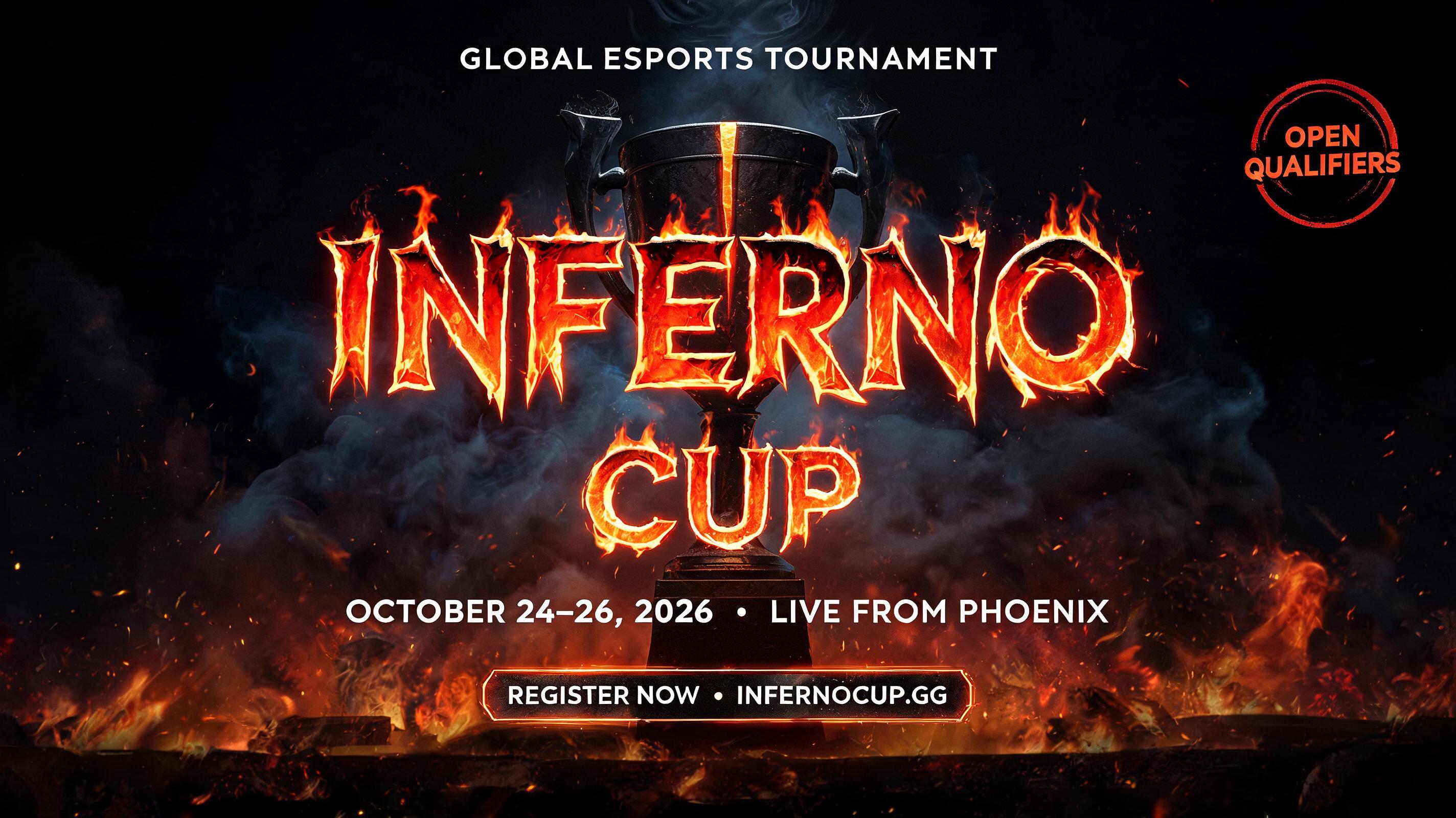 INFERNO
CUP
GLOBAL ESPORTS TOURNAMENT
OCTOBER 24–26, 2026  •  LIVE FROM PHOENIX
REGISTER NOW  •  INFERNOCUP.GG
OPEN QUALIFIERS