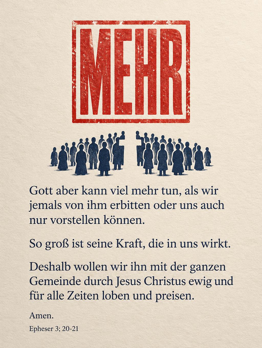"MEHR
Gott aber kann viel mehr tun, als wir jemals von ihm erbitten oder uns auch nur vorstellen können.
So groß ist seine Kraft, die in uns wirkt.
Deshalb wollen wir ihn mit der ganzen Gemeinde durch Jesus Christus ewig und für alle Zeiten loben und preisen.
Amen.
Epheser 3; 20-21" — Papierlicht Andacht | AI Text Effect Generator