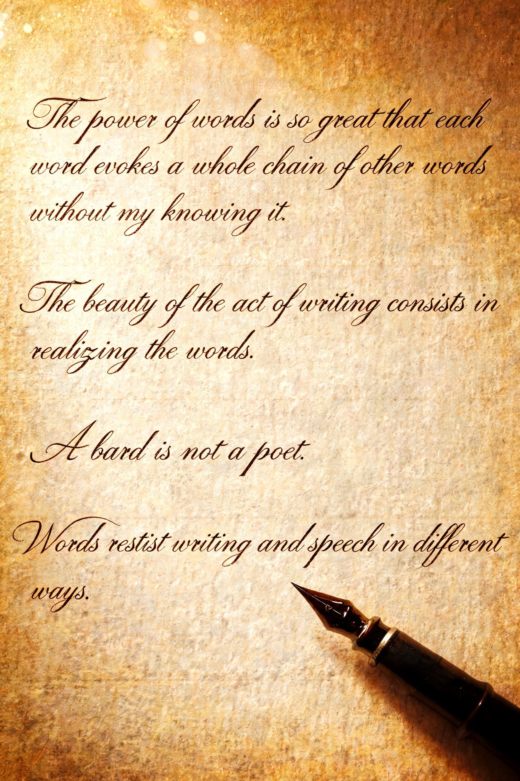 "The power of words is so great that each word evokes a whole chain of other words without my knowing it.
The beauty of the act of writing consists in realizing the words.
A bard is not a poet.
Words resist writing and speech in different ways." — Handwritten Script | AI Text Effect Generator