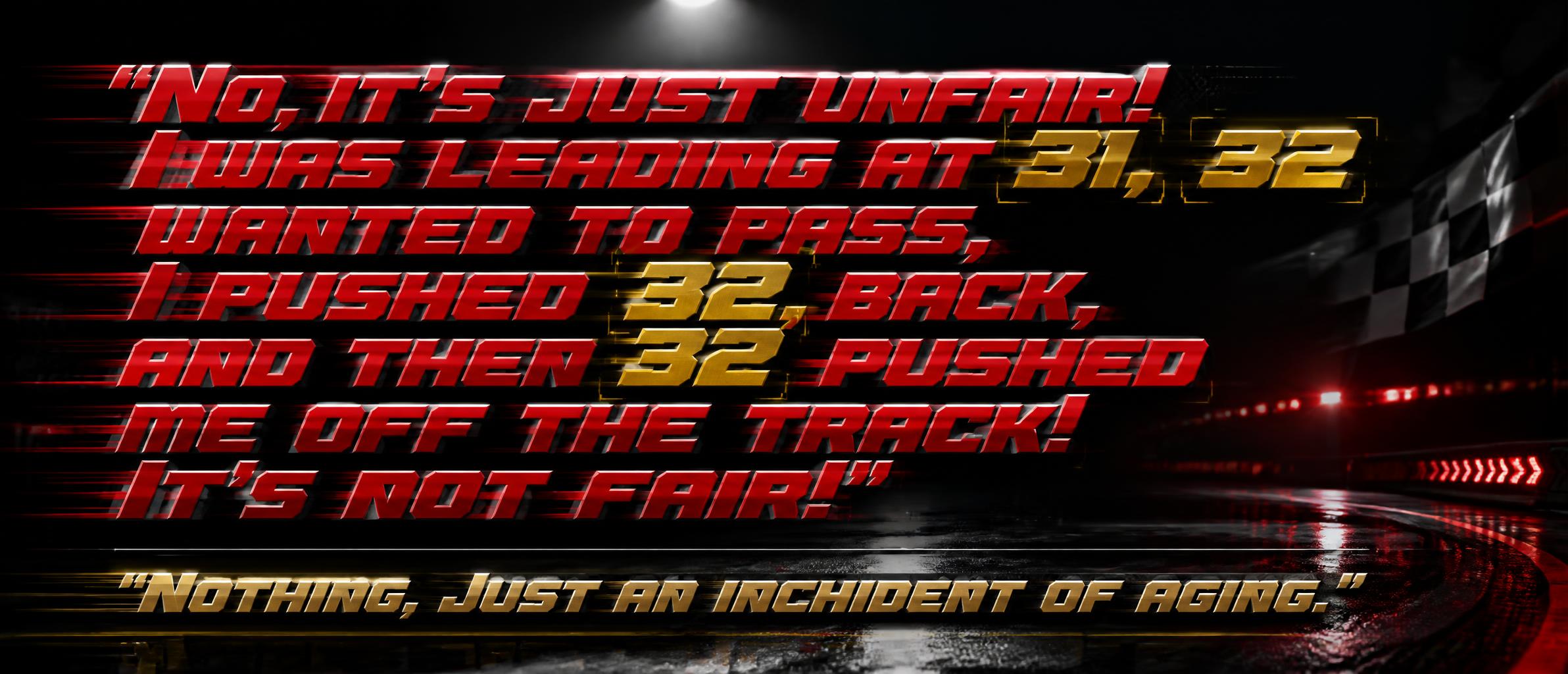 ""No, it’s just unfair! I was leading at 31, 32 wanted to pass, I pushed 32 back, and then 32 pushed me off the track! It’s not fair!”

“Nothing. Just an inchident of aging.”" — Racing | AI Text Effect Generator