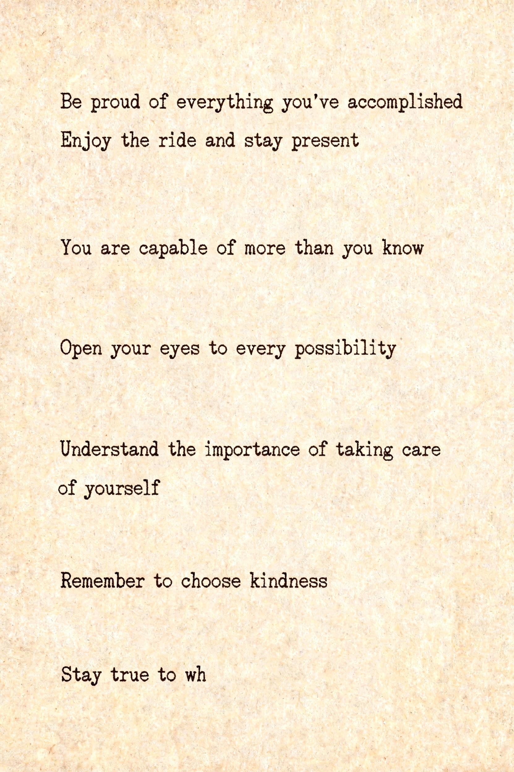 "Be proud of everything you've accomplished Enjoy the ride and stay present

You are capable of more than you know

Open your eyes to every possibility

Understand the importance of taking care of yourself

Remember to choose kindness

Stay true to wh" — Typewriter text effect