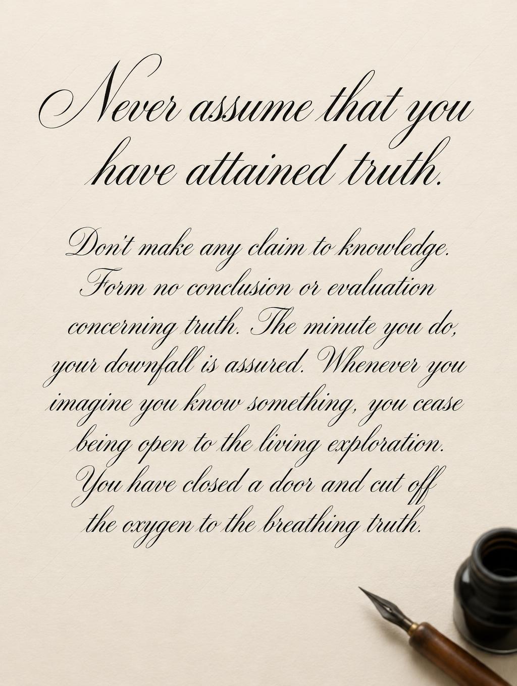 "Never assume that you have attained truth.
Don't make any claim to knowledge. Form no conclusion or evaluation concerning truth. The minute you do, your downfall is assured. Whenever you imagine you know something, you cease being open to the living exploration. You have closed a door and cut off the oxygen to the breathing truth." — Cursive Calligraphy text effect