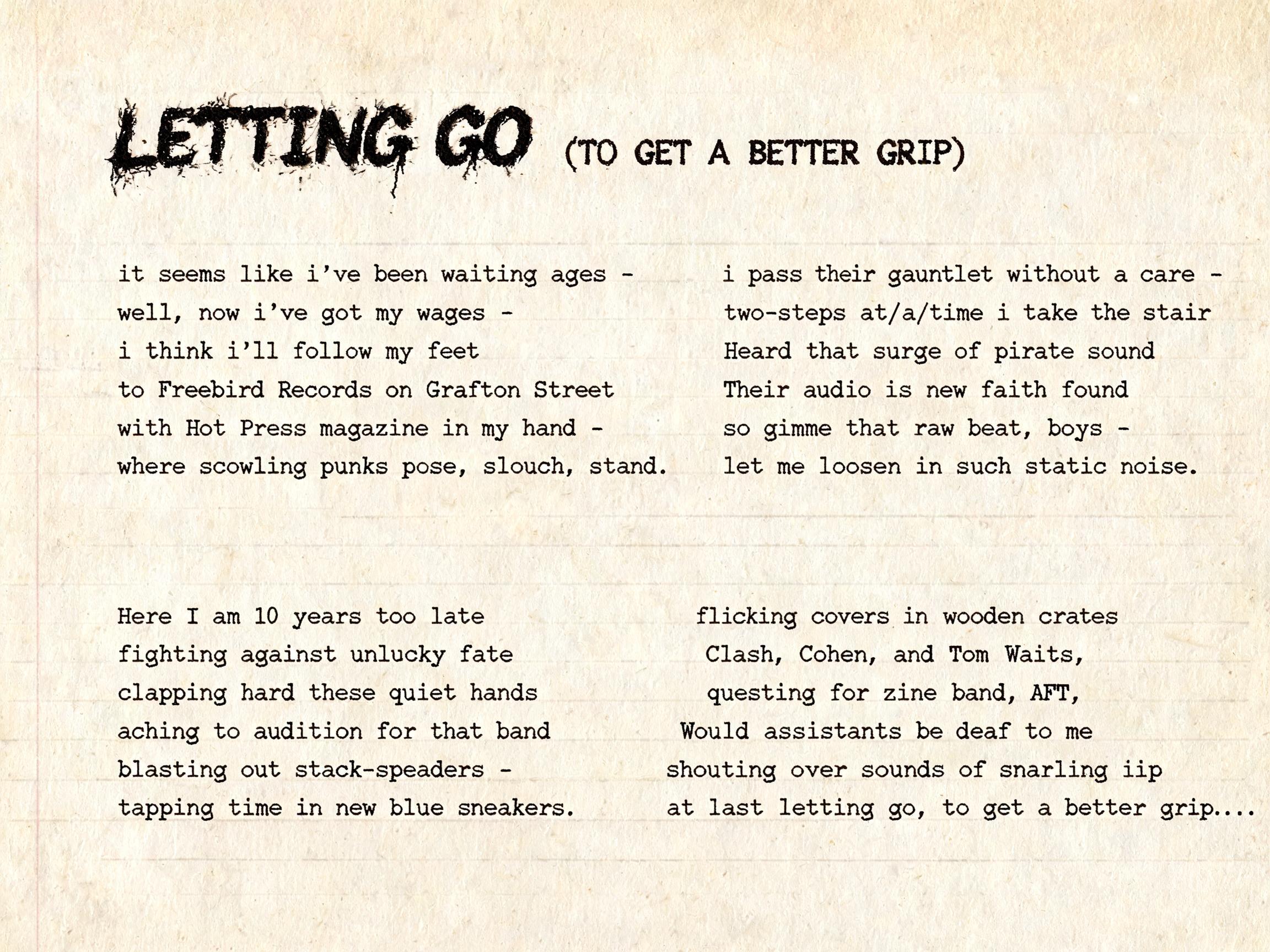 "

LETTING GO (TO GET A BETTER GRIP)


it seems like i've been waiting ages - 
well, now i've got my wages - 
i think i'll follow my feet 
to Freebird Records on Grafton Street 
with Hot Press magazine in my hand - 
where scowling punks pose, slouch, " — Typewriter | AI Text Effect Generator