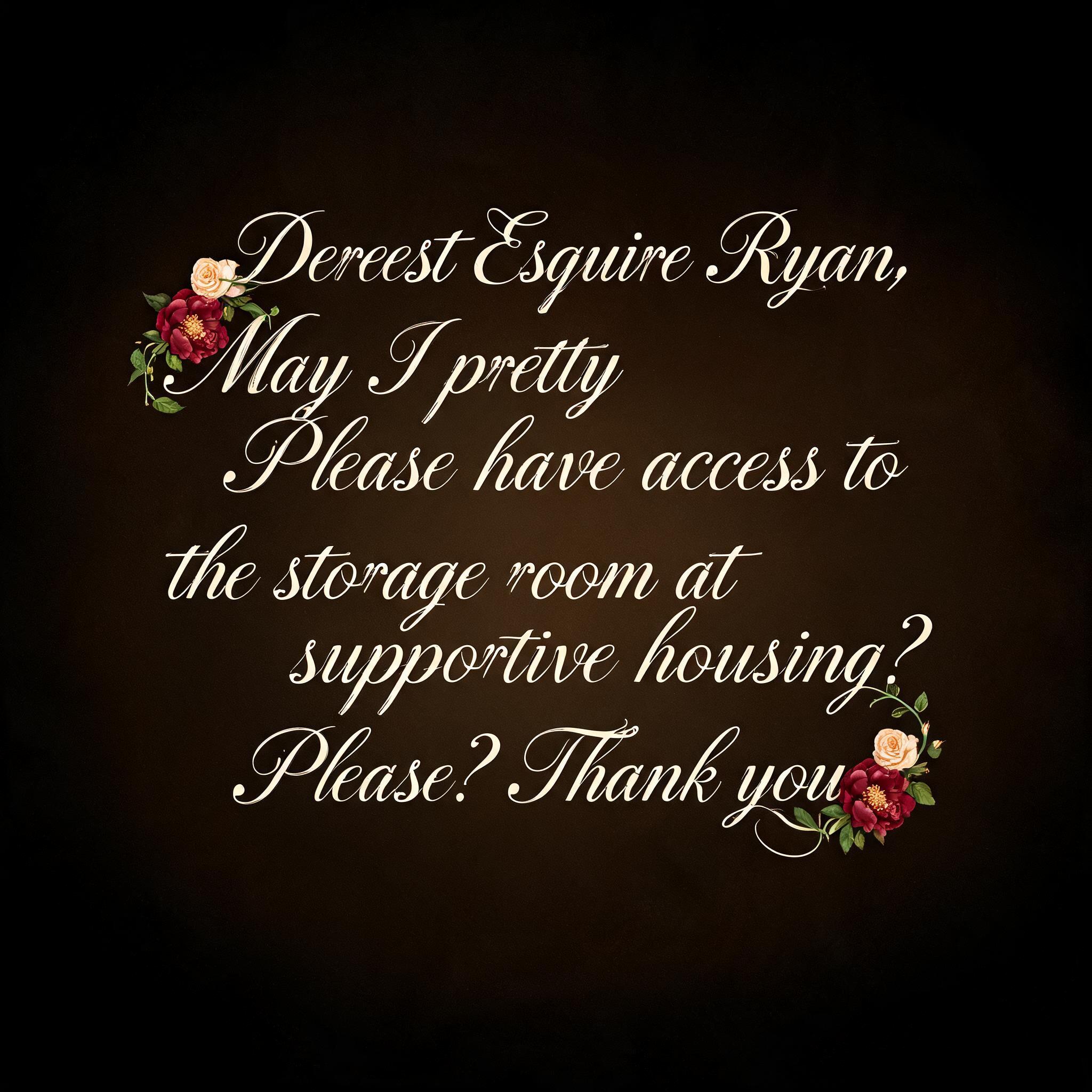 "Dearest Esquire Ryan, May I pretty Please have access to the storage room at supportive housing? Please? Thank you" — Floral | AI Text Effect Generator