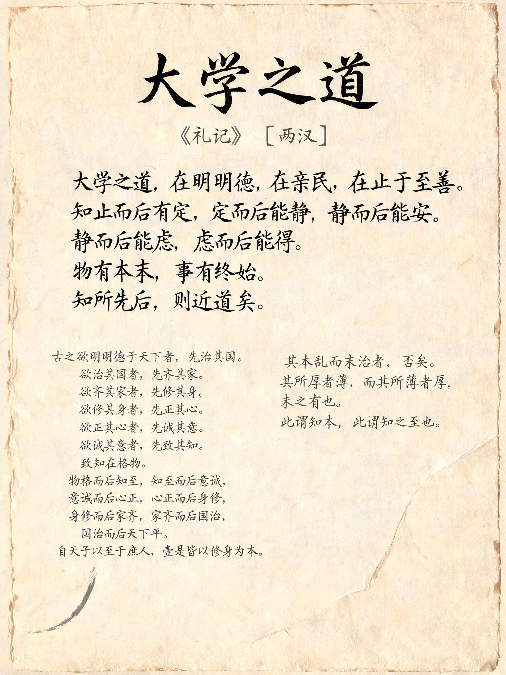 "大学之道
《礼记》 〔两汉〕
大学之道，在明明德，在亲民，在止于至善。知止而后有定，定而后能静，静而后能安，安而后能虑，虑而后能得。物有本末，事有终始。知所先后，则近道矣。
古之欲明明德于天下者，先治其国。欲治其国者，先齐其家。欲齐其家者，先修其身。欲修其身者，先正其心。欲正其心者，先诚其意。欲诚其意者，先致其知。致知在格物。物格而后知至，知至而后意诚，意诚而后心正，心正而后身修，身修而后家齐，家齐而后国治，国治而后天下平。自天子以至于庶人，壹是皆以修身为本。
其本乱而末治者，否矣。其所厚者薄，而其所薄者厚，未之有也。此谓知本，此谓知之至也。" — Brush Chinese Ink | AI Text Effect Generator