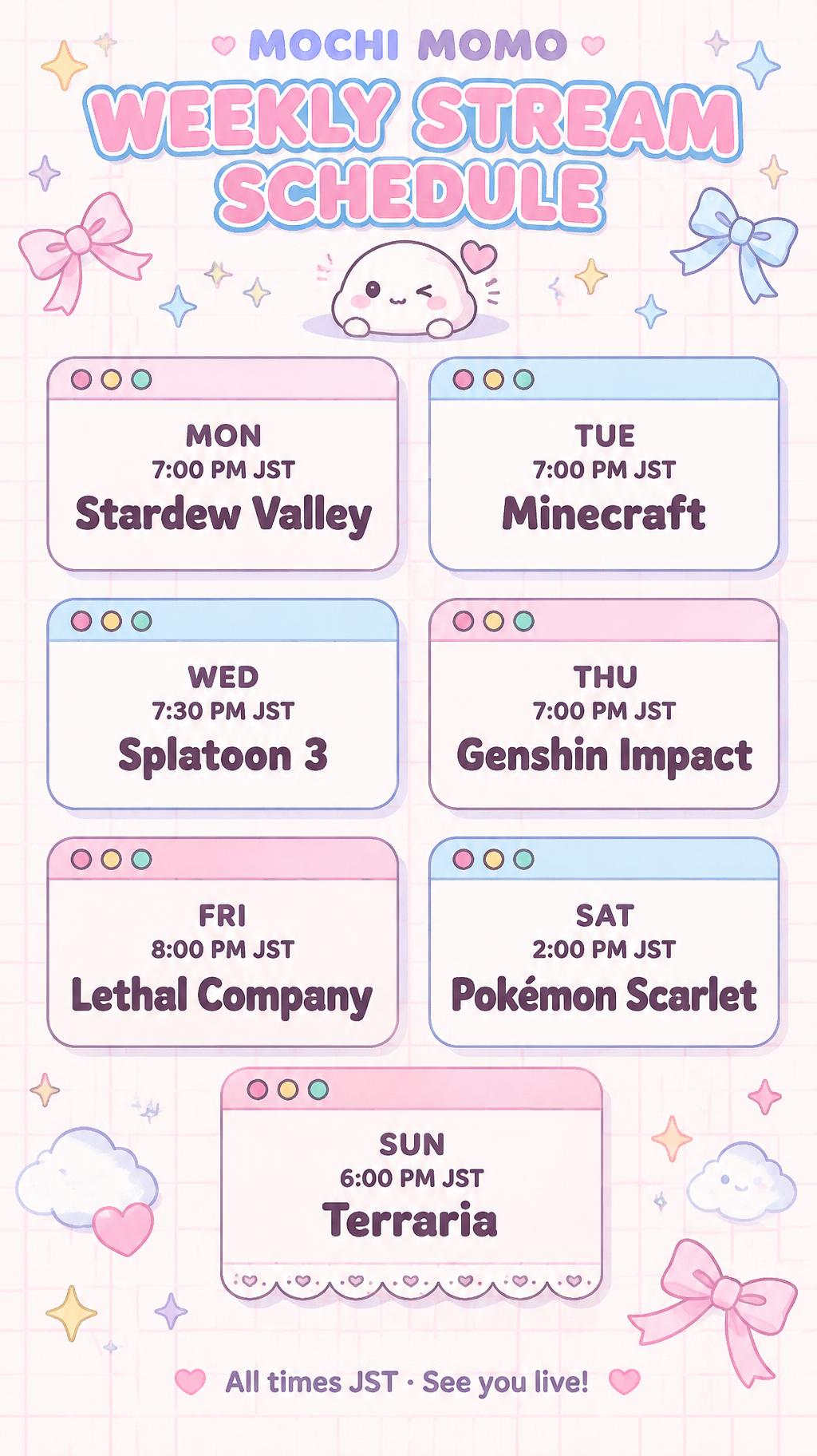 "MOCHI MOMO
WEEKLY STREAM SCHEDULE
MON
7:00 PM JST
Stardew Valley
TUE
7:00 PM JST
Minecraft
WED
7:30 PM JST
Splatoon 3
THU
7:00 PM JST
Genshin Impact
FRI
8:00 PM JST
Lethal Company
SAT
2:00 PM JST
Pokémon Scarlet
SUN
6:00 PM JST
Terraria
All times JST · See you live!" — Kawaii text effect