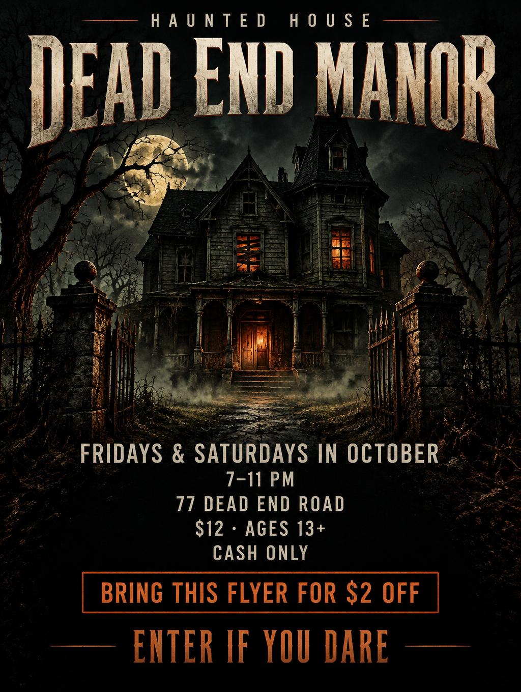 "DEAD END MANOR
HAUNTED HOUSE
FRIDAYS & SATURDAYS IN OCTOBER
7–11 PM
77 DEAD END ROAD
$12 · AGES 13+
CASH ONLY
BRING THIS FLYER FOR $2 OFF
ENTER IF YOU DARE" — Horror text effect
