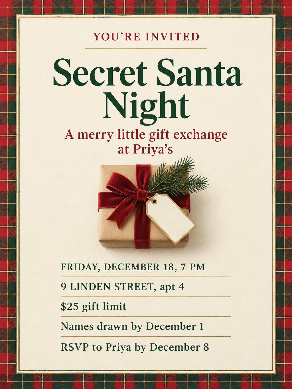YOU’RE INVITED
Secret Santa Night
A merry little gift exchange
at Priya’s
Friday, December 18, 7 PM
9 Linden Street, apt 4
$25 gift limit
Names drawn by December 1
RSVP to Priya by December 8