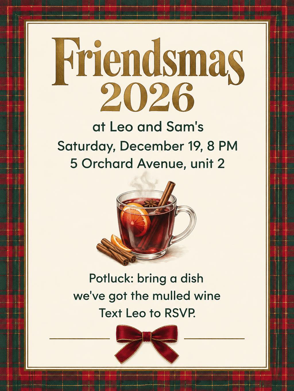 Friendsmas 2026
at Leo and Sam's
Saturday, December 19, 8 PM
5 Orchard Avenue, unit 2
Potluck: bring a dish
we've got the mulled wine
Text Leo to RSVP.
