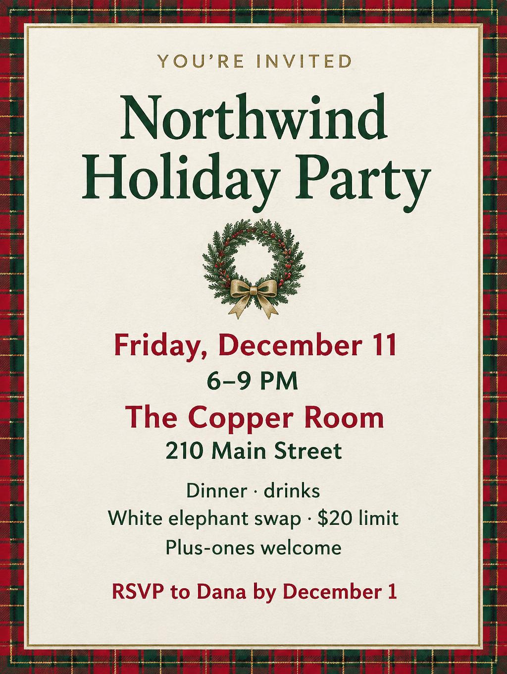 YOU’RE INVITED
Northwind Holiday Party
Friday, December 11
6–9 PM
The Copper Room
210 Main Street
Dinner · drinks
White elephant swap · $20 limit
Plus-ones welcome
RSVP to Dana by December 1