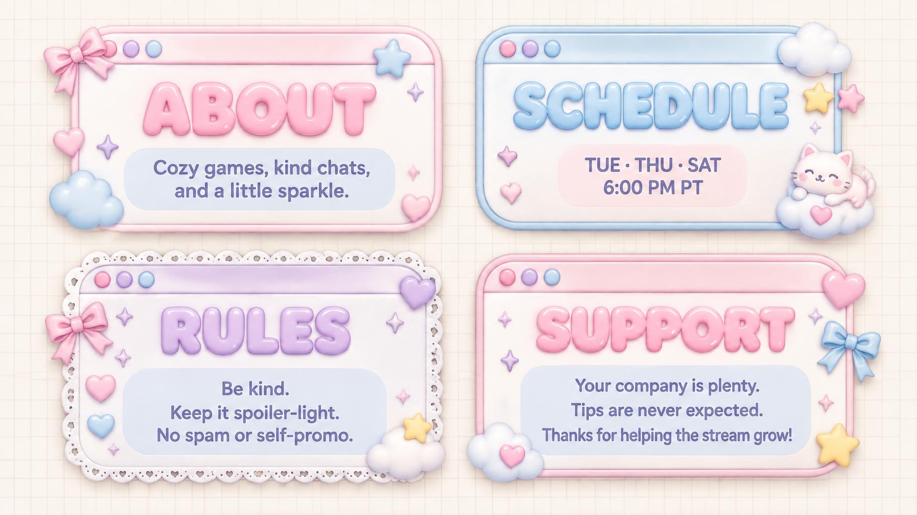 "ABOUT
Cozy games, kind chats, and a little sparkle.
SCHEDULE
TUE · THU · SAT
6:00 PM PT
RULES
Be kind.
Keep it spoiler-light.
No spam or self-promo.
SUPPORT
Your company is plenty.
Tips are never expected.
Thanks for helping the stream grow!" — Kawaii text effect