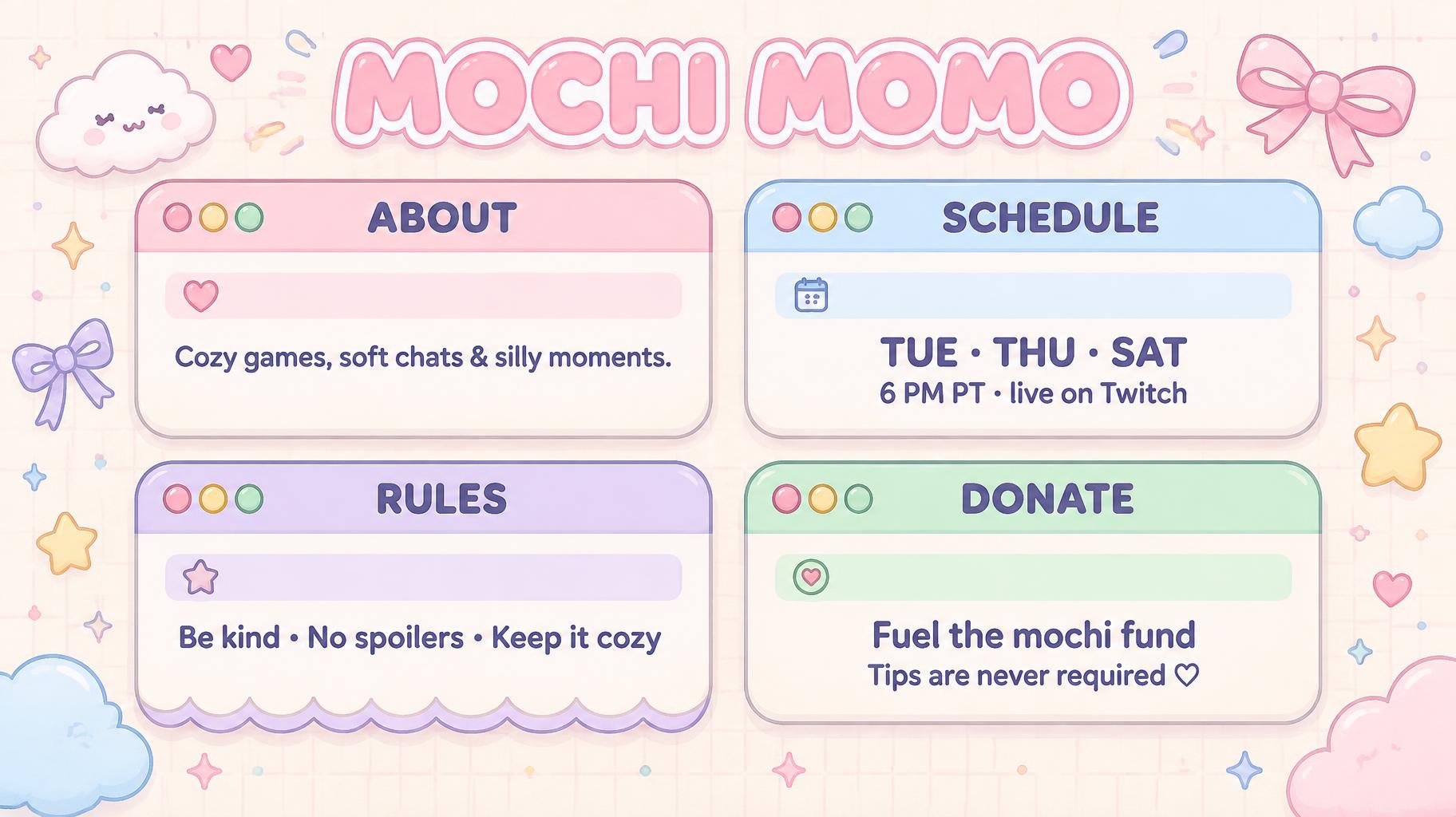 "MOCHI MOMO
ABOUT
Cozy games, soft chats & silly moments.
SCHEDULE
TUE · THU · SAT
6 PM PT · live on Twitch
RULES
Be kind • No spoilers • Keep it cozy
DONATE
Fuel the mochi fund
Tips are never required ♡" — Kawaii text effect
