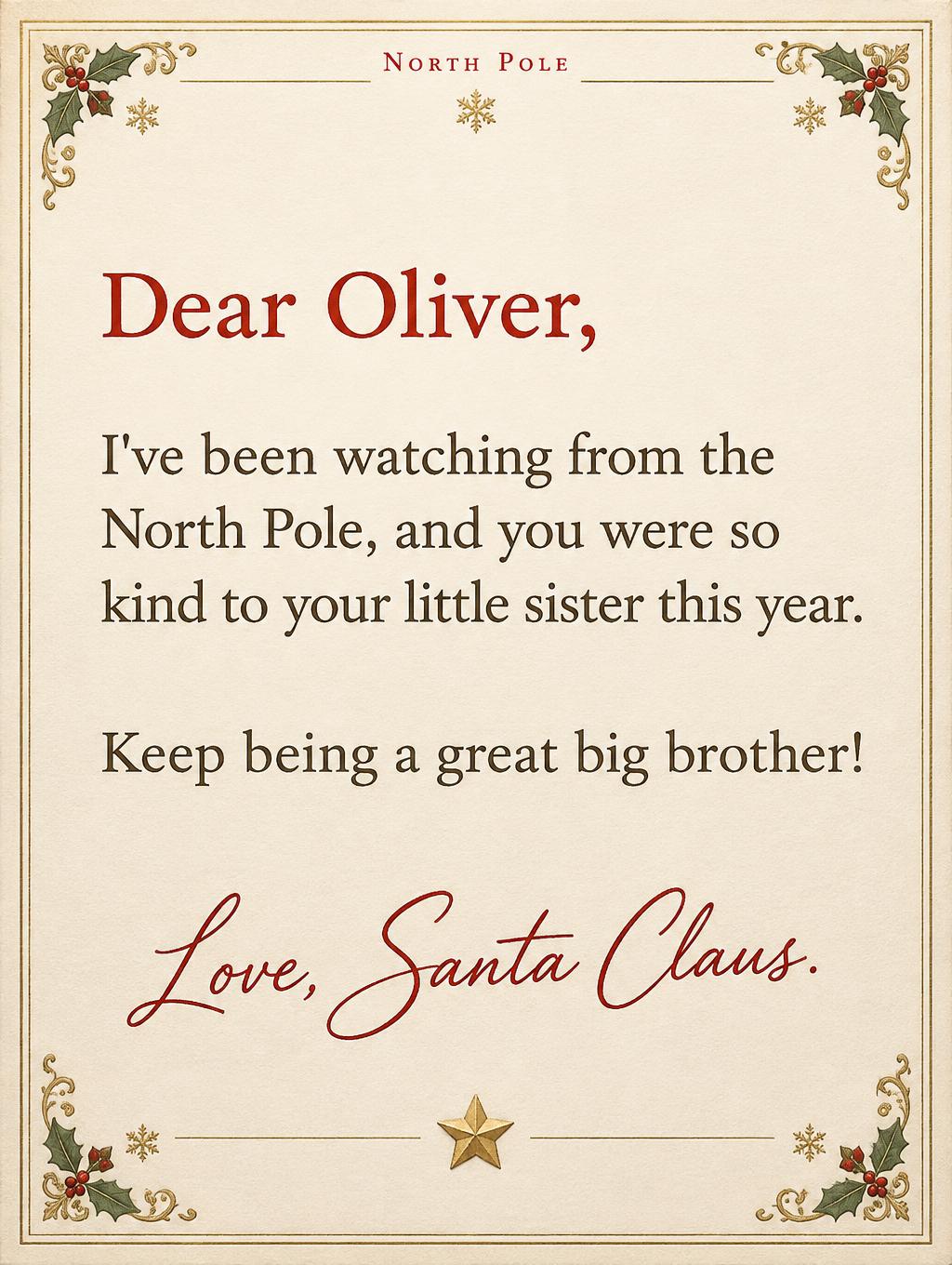 "North Pole
Dear Oliver,
I've been watching from the North Pole, and you were so kind to your little sister this year.
Keep being a great big brother!
Love, Santa Claus." — Victorian North Pole | AI Text Effect Generator