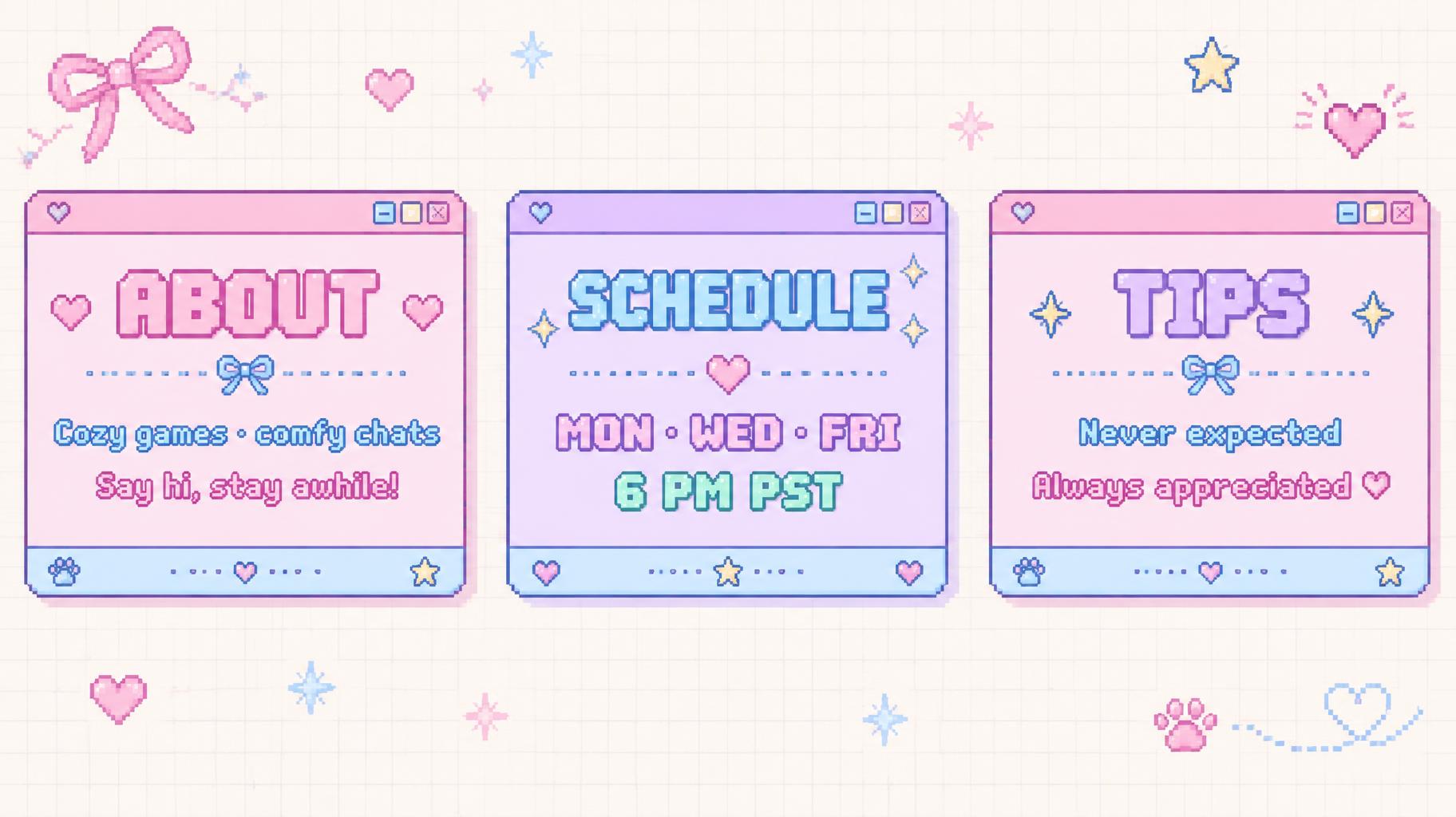 "ABOUT
Cozy games · comfy chats
Say hi, stay awhile!
SCHEDULE
MON · WED · FRI
6 PM PST
TIPS
Never expected
Always appreciated ♡" — Kawaii text effect