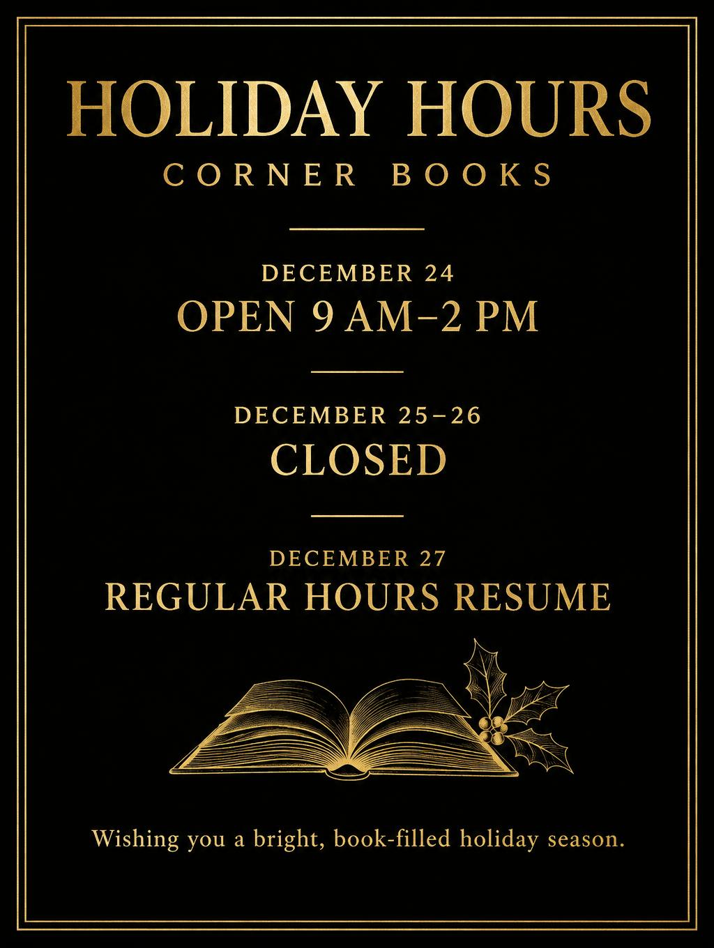 "HOLIDAY HOURS
CORNER BOOKS
DECEMBER 24
OPEN 9 AM–2 PM
DECEMBER 25–26
CLOSED
DECEMBER 27
REGULAR HOURS RESUME
Wishing you a bright, book-filled holiday season." — Gilt Bookshop Notice | AI Text Effect Generator