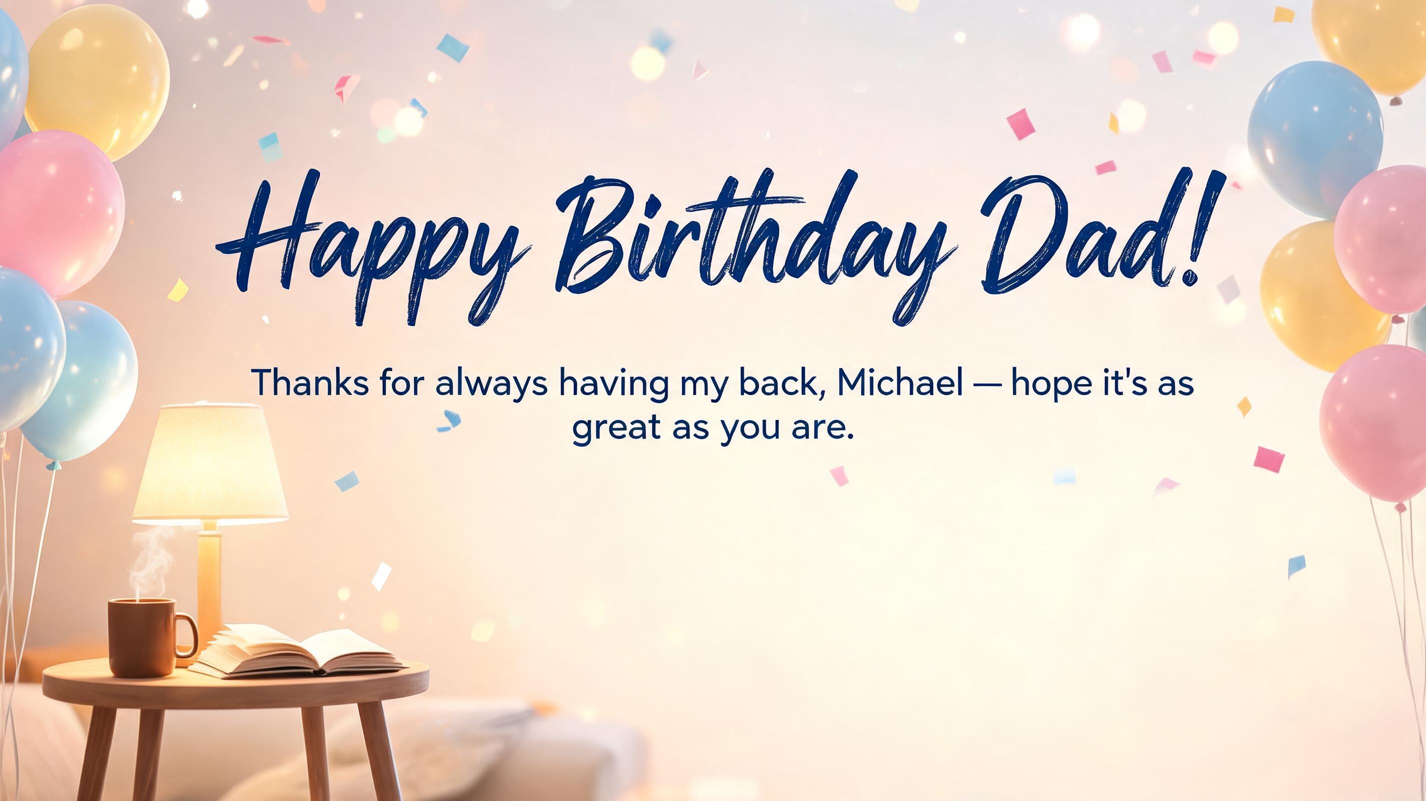 "Happy Birthday Dad!
Thanks for always having my back, Michael — hope it's as great as you are." — Birthday | AI Text Effect Generator