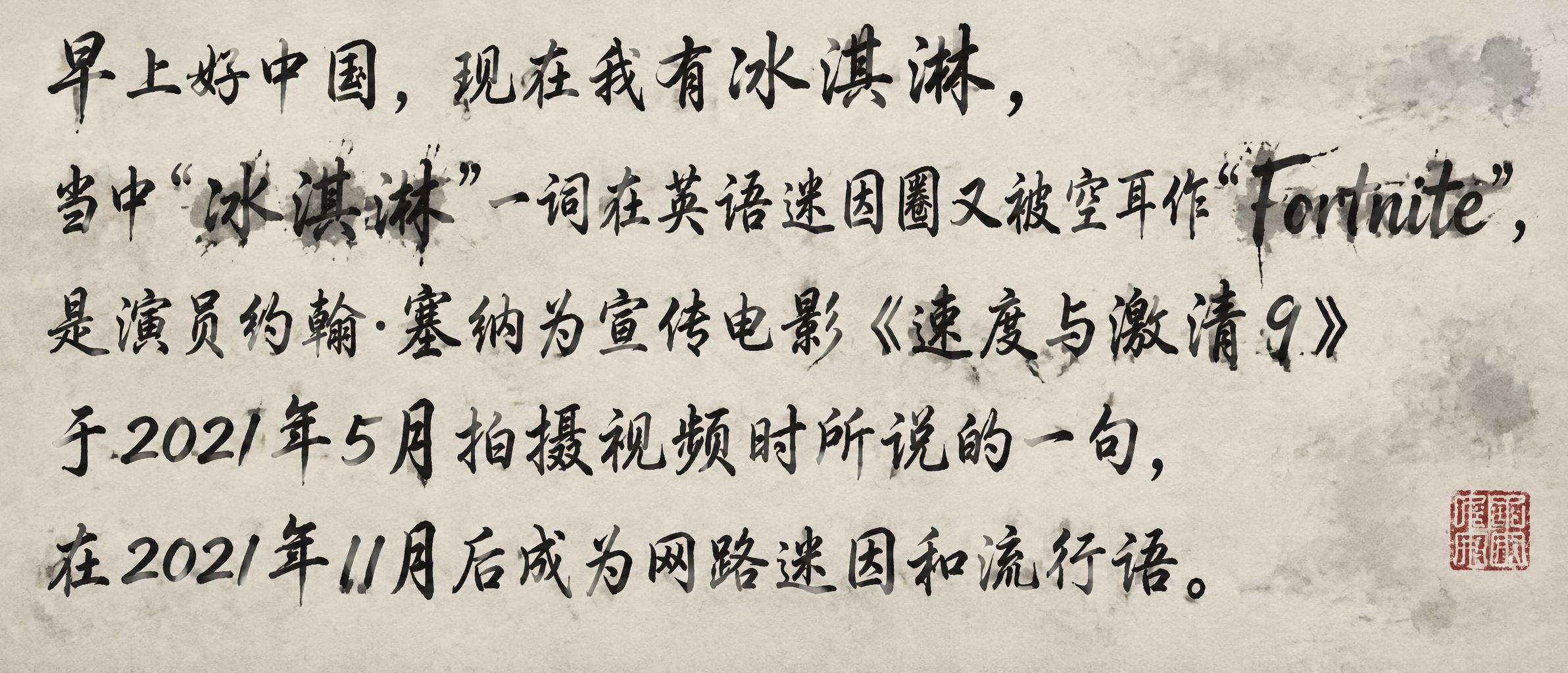"早上好中国，现在我有冰淇淋，
当中"冰淇淋"一词在英语迷因圈又被空耳作"Fortnite",
是演员约翰·塞纳为宣传电景《速度与激清9》
于2021年5月拍摄视频时所说的一句，
在2021年11月后成为网路迷因和流行语" — Brush Chinese Ink | AI Text Effect Generator
