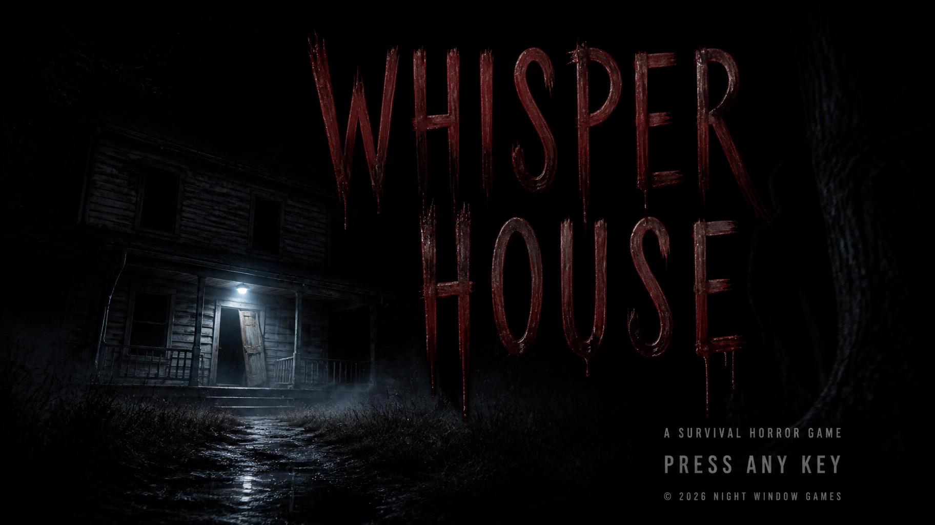 WHISPER
HOUSE
A SURVIVAL HORROR GAME
PRESS ANY KEY
© 2026 NIGHT WINDOW GAMES