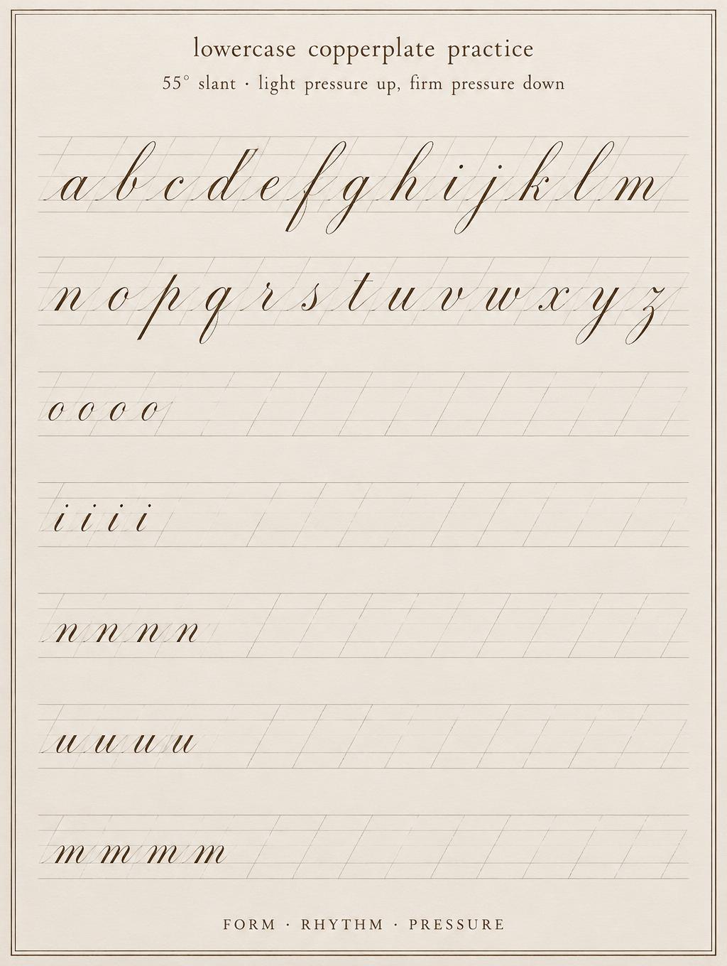 lowercase copperplate practice
55° slant · light pressure up, firm pressure down
a b c d e f g h i j k l m
n o p q r s t u v w x y z
o o o o
i i i i
n n n n
u u u u
m m m m
FORM · RHYTHM · PRESSURE