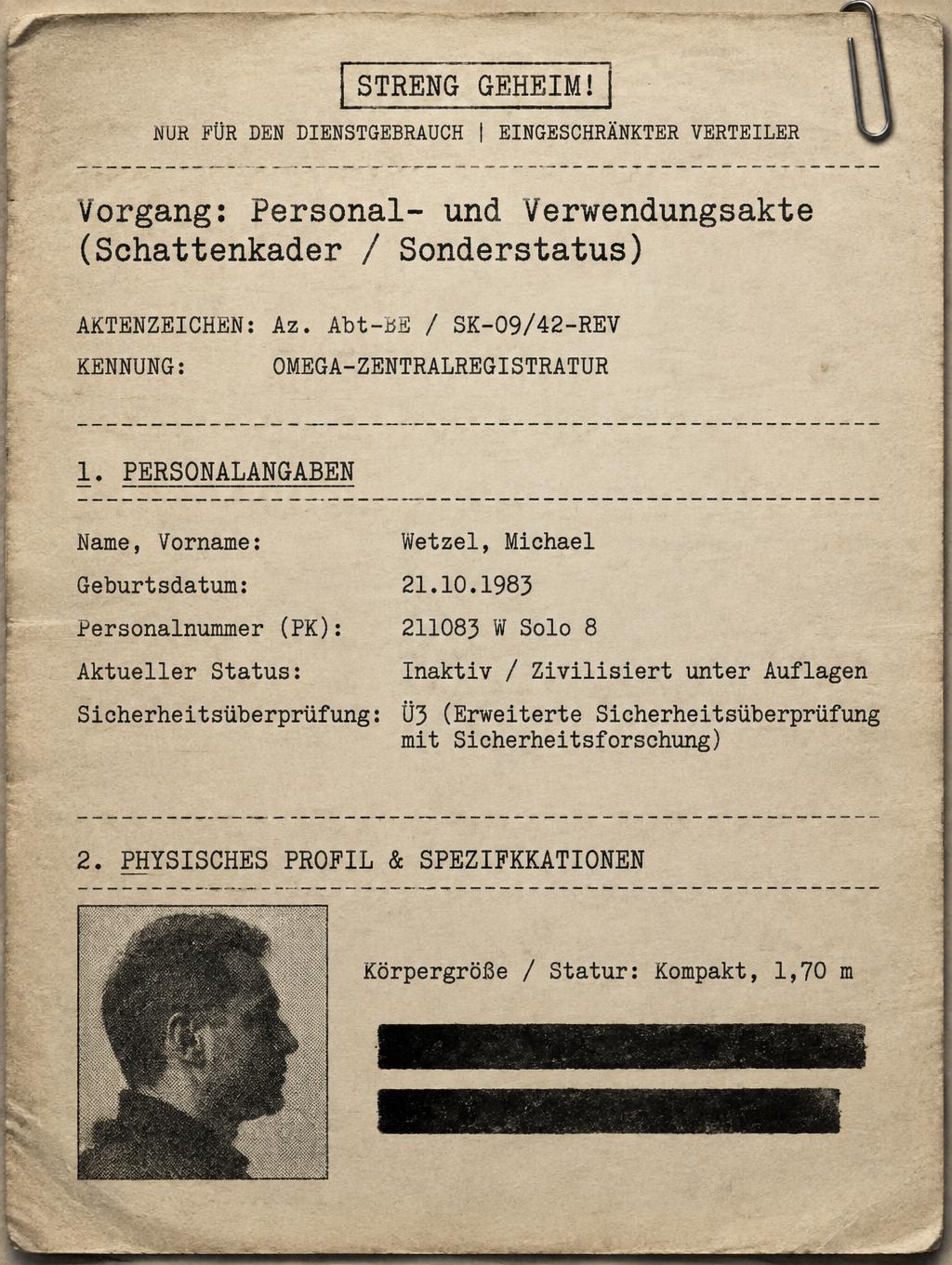"STRENG GEHEIM!
NUR FÜR DEN DIENSTGEBRAUCH | EINGESCHRÄNKTER VERTEILER
Vorgang: Personal- und Verwendungsakte
(Schattenkader / Sonderstatus)
AKTENZEICHEN: Az. Abt-E / SK-09/42-REV
KENNUNG: OMEGA-ZENTRALREGISTRATUR
1. PERSONALANGABEN
Name, Vorname:        Wetzel, Michael
Geburtsdatum:         21.10.1983
Personalnummer (PK):  211083 W Solo 8
Aktueller Status:     Inaktiv / Zivilisiert unter Auflagen
Sicherheitsüberprüfung: Ü3 (Erweiterte Sicherheitsüberprüfung mit Sicherheitsforschung)
2. PHYSISCHES PROFIL & SPEZIFIKATIONEN
Körpergröße / Statur: Kompakt, 1,70 m" — Typewriter | AI Text Effect Generator