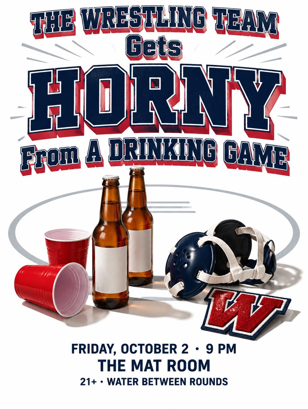 "THE WRESTLING TEAM
Gets
HORNY
From A DRINKING GAME
FRIDAY, OCTOBER 2 · 9 PM
THE MAT ROOM
21+ · WATER BETWEEN ROUNDS" — Sports text effect
