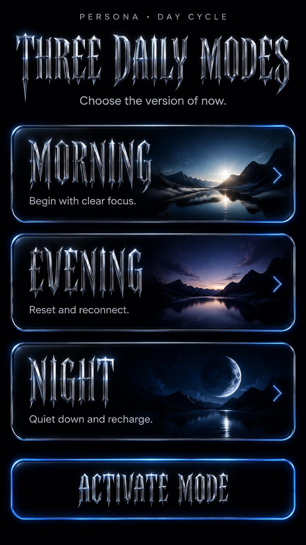 "THREE DAILY MODES
Choose the version of now.
MORNING
Begin with clear focus.
EVENING
Reset and reconnect.
NIGHT
Quiet down and recharge.
ACTIVATE MODE
PERSONA • DAY CYCLE" — Chrome Metal 3d | AI Text Effect Generator