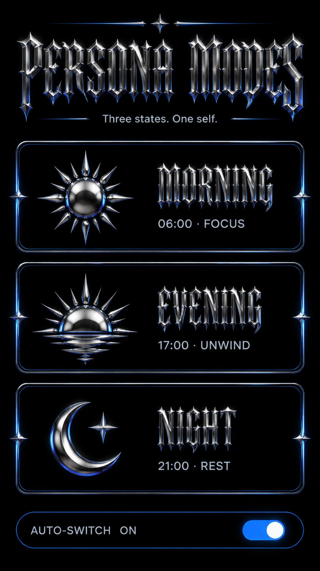 "PERSONA MODES
Three states. One self.
MORNING
06:00 · FOCUS
EVENING
17:00 · UNWIND
NIGHT
21:00 · REST
AUTO-SWITCH  ON" — Chrome Metal 3d | AI Text Effect Generator