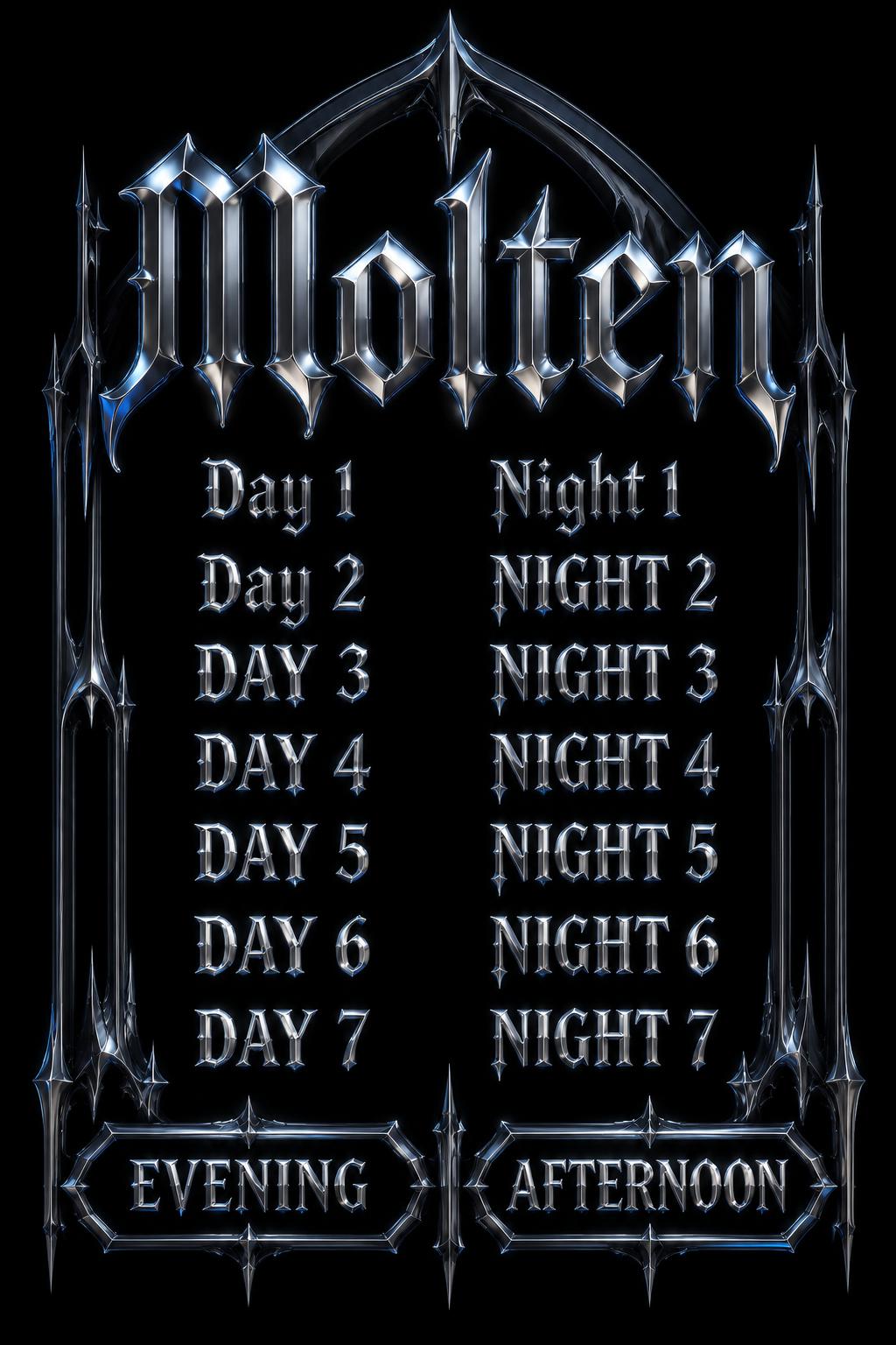 "Molten
Day 1
Night 1
Day 2
NIGHT 2
DAY 3
NIGHT 3
DAY 4
NIGHT 4
DAY 5
NIGHT 5
DAY 6
NIGHT 6
DAY 7
NIGHT 7
EVENING
AFTERNOON" — Chrome Metal 3d | AI Text Effect Generator