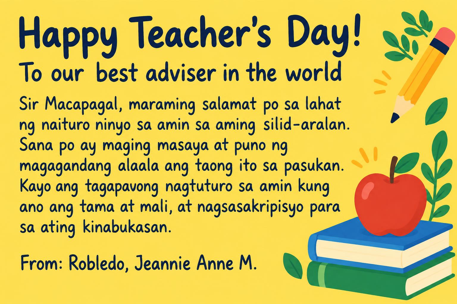 "Happy Teacher's Day!
To our best adviser in the world
Sir Macapagal, maraming salamat po sa lahat ng naituro ninyo sa amin sa aming silid-aralan. Sana po ay maging masaya at puno ng magagandang alaala ang taong ito sa pasukan. Kayo ang tagapayong nagtuturo sa amin kung ano ang tama at mali, at nagsasakripisyo para sa ating kinabukasan.
From: Robledo, Jeannie Anne M." — Teachers Day text effect