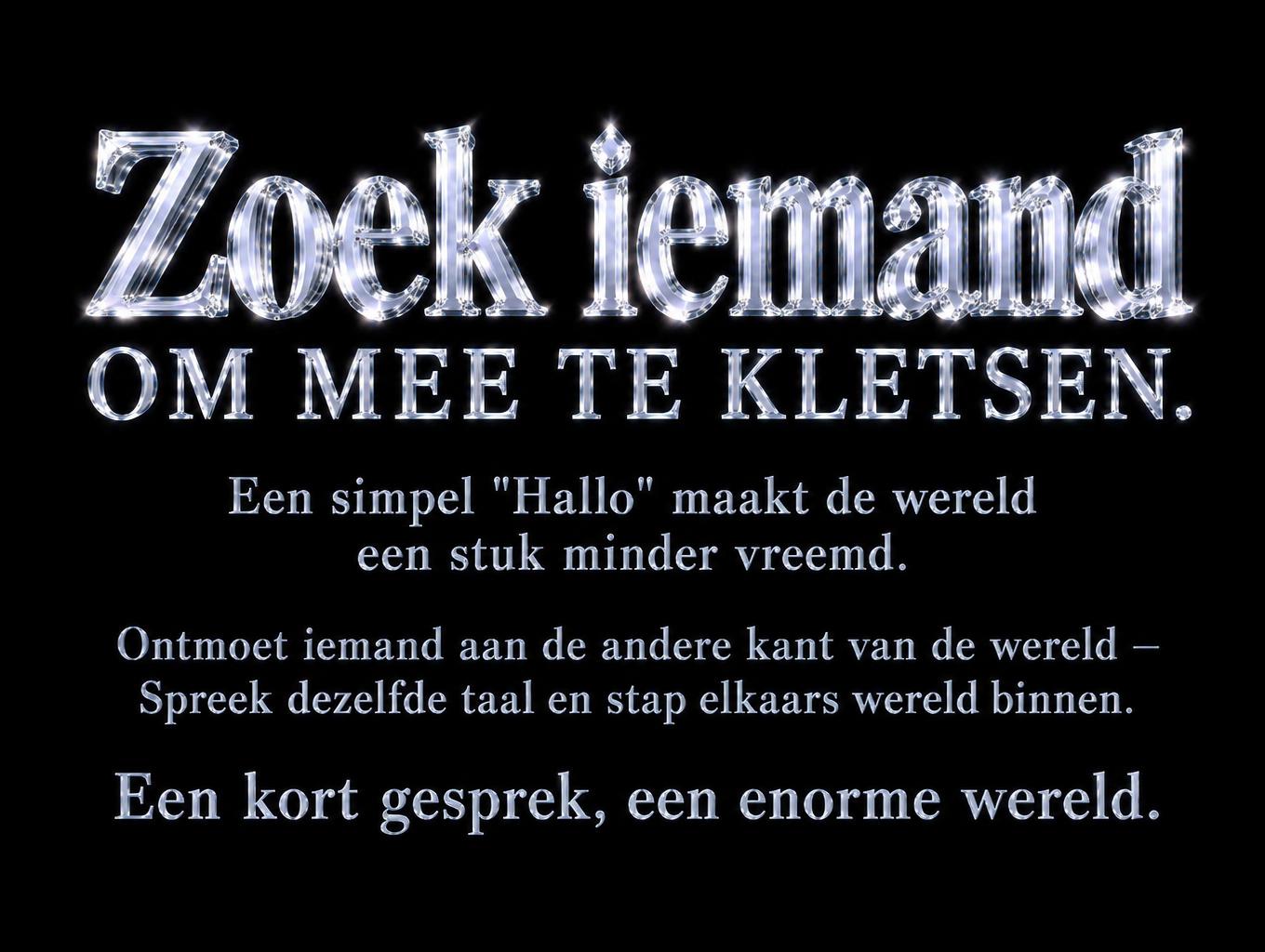 "Zoek iemand om mee te kletsen.
Een simpel "Hallo" maakt de wereld een stuk minder vreemd.
Ontmoet iemand aan de andere kant van de wereld –
Spreek dezelfde taal en stap elkaars wereld binnen.
Een kort gesprek, een enorme wereld." — Glass | AI Text Effect Generator